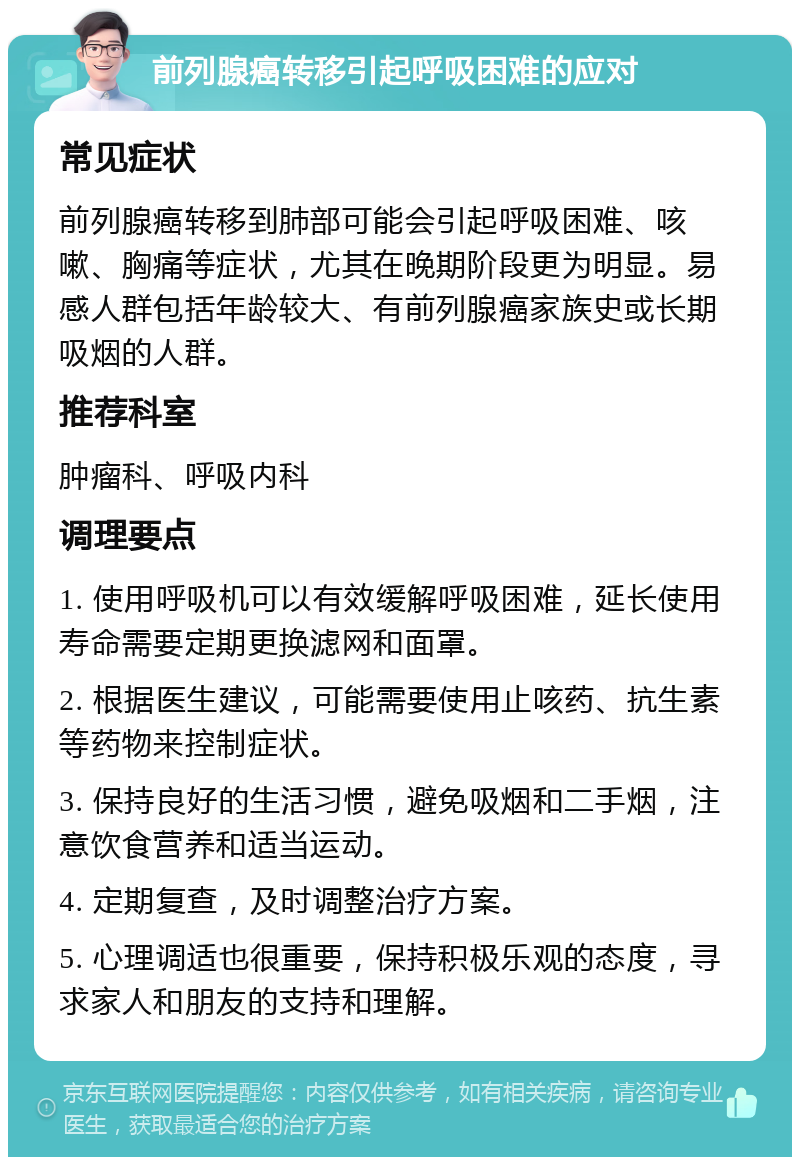 前列腺癌转移引起呼吸困难的应对 常见症状 前列腺癌转移到肺部可能会引起呼吸困难、咳嗽、胸痛等症状，尤其在晚期阶段更为明显。易感人群包括年龄较大、有前列腺癌家族史或长期吸烟的人群。 推荐科室 肿瘤科、呼吸内科 调理要点 1. 使用呼吸机可以有效缓解呼吸困难，延长使用寿命需要定期更换滤网和面罩。 2. 根据医生建议，可能需要使用止咳药、抗生素等药物来控制症状。 3. 保持良好的生活习惯，避免吸烟和二手烟，注意饮食营养和适当运动。 4. 定期复查，及时调整治疗方案。 5. 心理调适也很重要，保持积极乐观的态度，寻求家人和朋友的支持和理解。