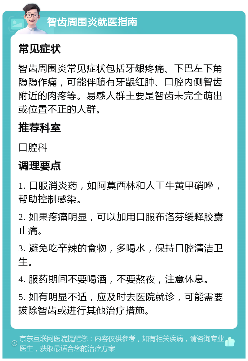 智齿周围炎就医指南 常见症状 智齿周围炎常见症状包括牙龈疼痛、下巴左下角隐隐作痛，可能伴随有牙龈红肿、口腔内侧智齿附近的肉疼等。易感人群主要是智齿未完全萌出或位置不正的人群。 推荐科室 口腔科 调理要点 1. 口服消炎药，如阿莫西林和人工牛黄甲硝唑，帮助控制感染。 2. 如果疼痛明显，可以加用口服布洛芬缓释胶囊止痛。 3. 避免吃辛辣的食物，多喝水，保持口腔清洁卫生。 4. 服药期间不要喝酒，不要熬夜，注意休息。 5. 如有明显不适，应及时去医院就诊，可能需要拔除智齿或进行其他治疗措施。