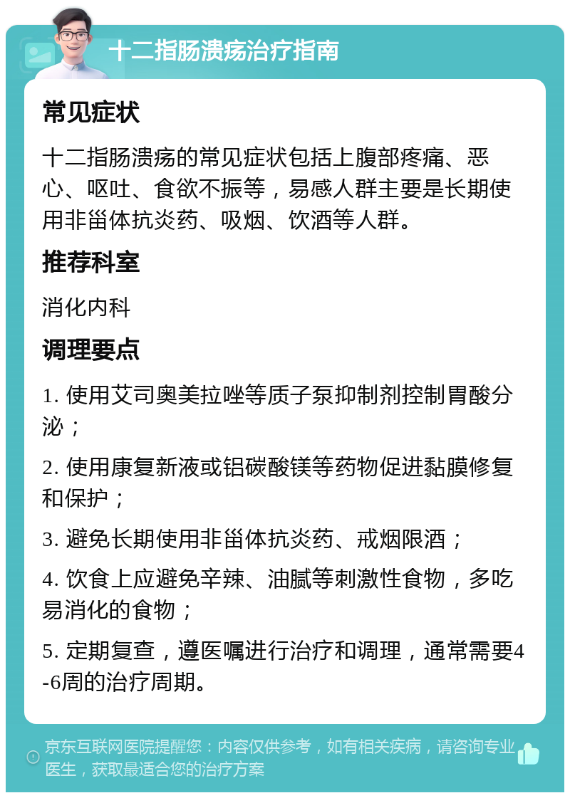 十二指肠溃疡治疗指南 常见症状 十二指肠溃疡的常见症状包括上腹部疼痛、恶心、呕吐、食欲不振等，易感人群主要是长期使用非甾体抗炎药、吸烟、饮酒等人群。 推荐科室 消化内科 调理要点 1. 使用艾司奥美拉唑等质子泵抑制剂控制胃酸分泌； 2. 使用康复新液或铝碳酸镁等药物促进黏膜修复和保护； 3. 避免长期使用非甾体抗炎药、戒烟限酒； 4. 饮食上应避免辛辣、油腻等刺激性食物，多吃易消化的食物； 5. 定期复查，遵医嘱进行治疗和调理，通常需要4-6周的治疗周期。