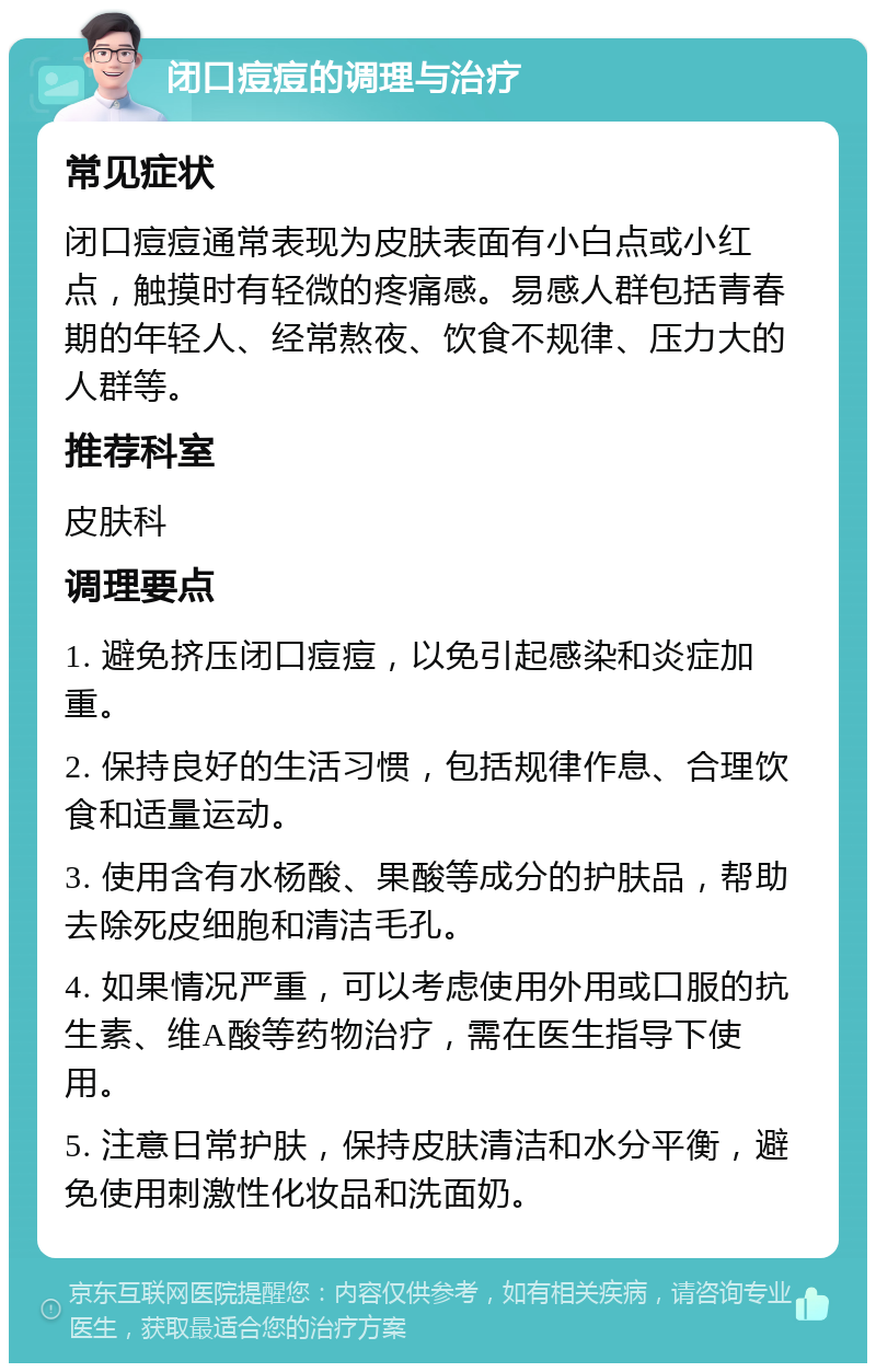 闭口痘痘的调理与治疗 常见症状 闭口痘痘通常表现为皮肤表面有小白点或小红点，触摸时有轻微的疼痛感。易感人群包括青春期的年轻人、经常熬夜、饮食不规律、压力大的人群等。 推荐科室 皮肤科 调理要点 1. 避免挤压闭口痘痘，以免引起感染和炎症加重。 2. 保持良好的生活习惯，包括规律作息、合理饮食和适量运动。 3. 使用含有水杨酸、果酸等成分的护肤品，帮助去除死皮细胞和清洁毛孔。 4. 如果情况严重，可以考虑使用外用或口服的抗生素、维A酸等药物治疗，需在医生指导下使用。 5. 注意日常护肤，保持皮肤清洁和水分平衡，避免使用刺激性化妆品和洗面奶。