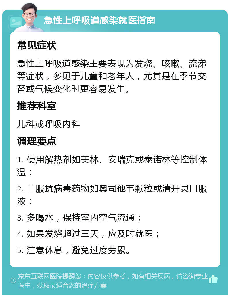 急性上呼吸道感染就医指南 常见症状 急性上呼吸道感染主要表现为发烧、咳嗽、流涕等症状，多见于儿童和老年人，尤其是在季节交替或气候变化时更容易发生。 推荐科室 儿科或呼吸内科 调理要点 1. 使用解热剂如美林、安瑞克或泰诺林等控制体温； 2. 口服抗病毒药物如奥司他韦颗粒或清开灵口服液； 3. 多喝水，保持室内空气流通； 4. 如果发烧超过三天，应及时就医； 5. 注意休息，避免过度劳累。