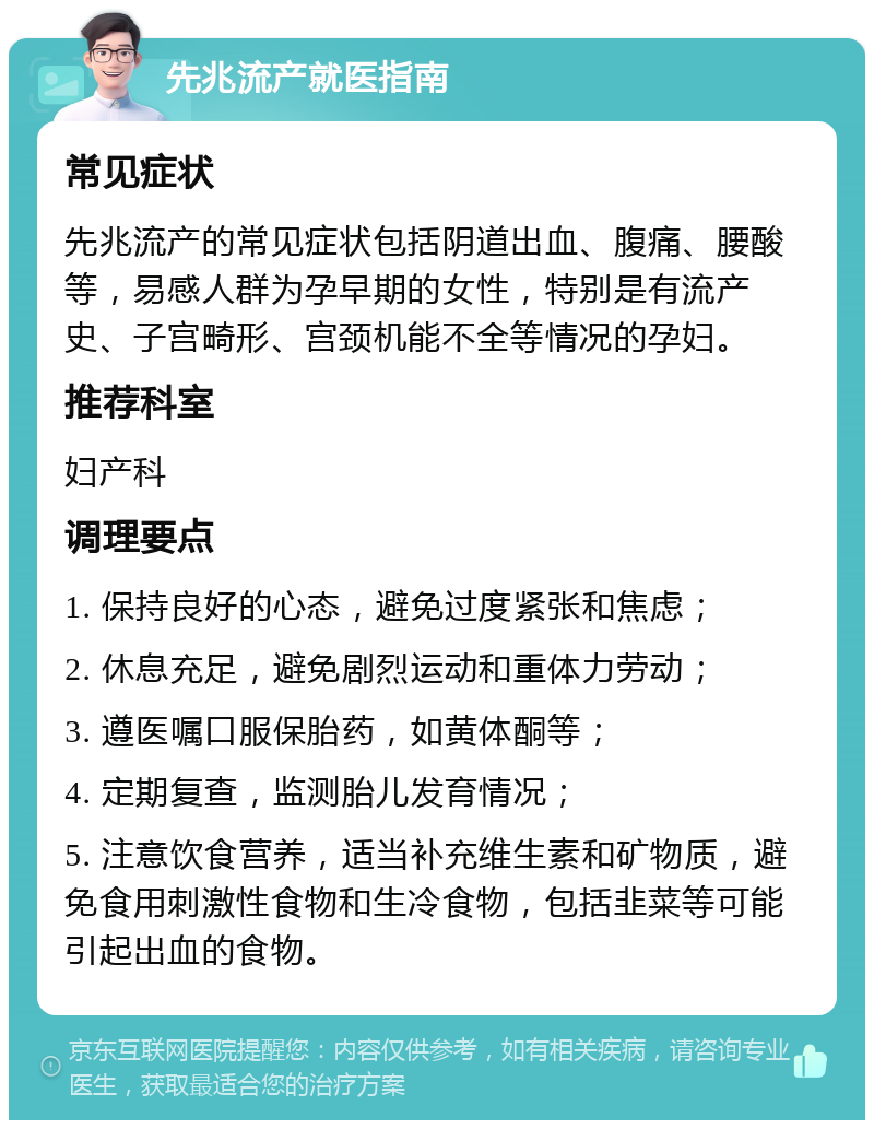 先兆流产就医指南 常见症状 先兆流产的常见症状包括阴道出血、腹痛、腰酸等，易感人群为孕早期的女性，特别是有流产史、子宫畸形、宫颈机能不全等情况的孕妇。 推荐科室 妇产科 调理要点 1. 保持良好的心态，避免过度紧张和焦虑； 2. 休息充足，避免剧烈运动和重体力劳动； 3. 遵医嘱口服保胎药，如黄体酮等； 4. 定期复查，监测胎儿发育情况； 5. 注意饮食营养，适当补充维生素和矿物质，避免食用刺激性食物和生冷食物，包括韭菜等可能引起出血的食物。