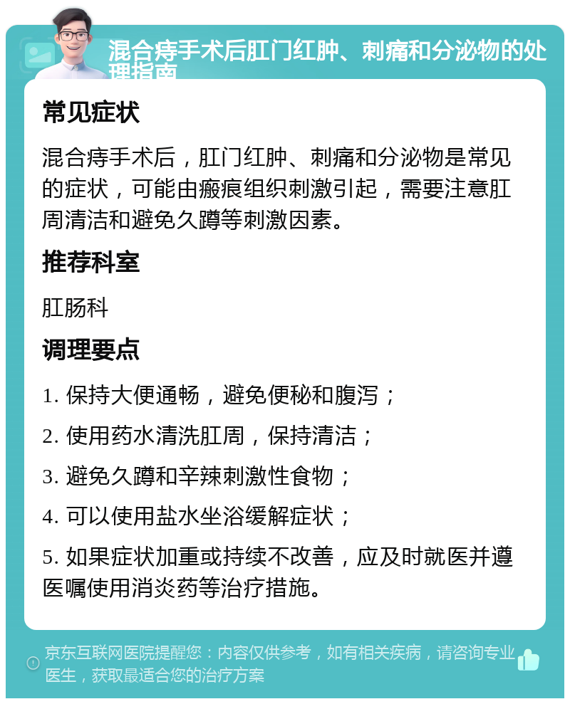 混合痔手术后肛门红肿、刺痛和分泌物的处理指南 常见症状 混合痔手术后，肛门红肿、刺痛和分泌物是常见的症状，可能由瘢痕组织刺激引起，需要注意肛周清洁和避免久蹲等刺激因素。 推荐科室 肛肠科 调理要点 1. 保持大便通畅，避免便秘和腹泻； 2. 使用药水清洗肛周，保持清洁； 3. 避免久蹲和辛辣刺激性食物； 4. 可以使用盐水坐浴缓解症状； 5. 如果症状加重或持续不改善，应及时就医并遵医嘱使用消炎药等治疗措施。