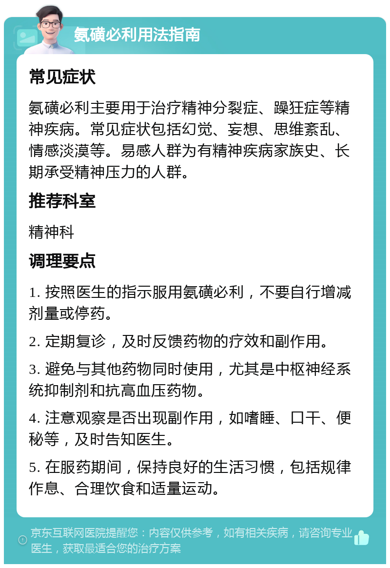 氨磺必利用法指南 常见症状 氨磺必利主要用于治疗精神分裂症、躁狂症等精神疾病。常见症状包括幻觉、妄想、思维紊乱、情感淡漠等。易感人群为有精神疾病家族史、长期承受精神压力的人群。 推荐科室 精神科 调理要点 1. 按照医生的指示服用氨磺必利，不要自行增减剂量或停药。 2. 定期复诊，及时反馈药物的疗效和副作用。 3. 避免与其他药物同时使用，尤其是中枢神经系统抑制剂和抗高血压药物。 4. 注意观察是否出现副作用，如嗜睡、口干、便秘等，及时告知医生。 5. 在服药期间，保持良好的生活习惯，包括规律作息、合理饮食和适量运动。