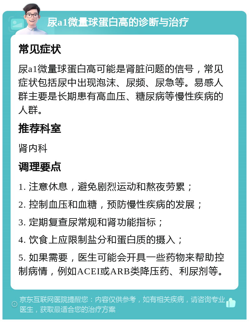 尿a1微量球蛋白高的诊断与治疗 常见症状 尿a1微量球蛋白高可能是肾脏问题的信号，常见症状包括尿中出现泡沫、尿频、尿急等。易感人群主要是长期患有高血压、糖尿病等慢性疾病的人群。 推荐科室 肾内科 调理要点 1. 注意休息，避免剧烈运动和熬夜劳累； 2. 控制血压和血糖，预防慢性疾病的发展； 3. 定期复查尿常规和肾功能指标； 4. 饮食上应限制盐分和蛋白质的摄入； 5. 如果需要，医生可能会开具一些药物来帮助控制病情，例如ACEI或ARB类降压药、利尿剂等。