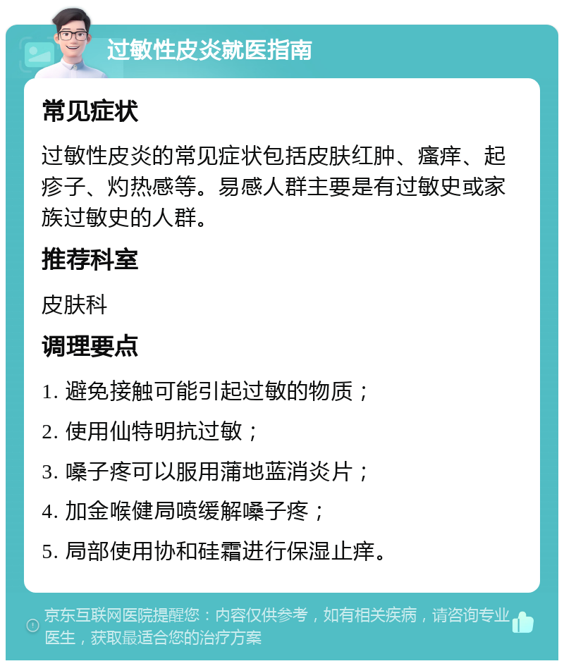 过敏性皮炎就医指南 常见症状 过敏性皮炎的常见症状包括皮肤红肿、瘙痒、起疹子、灼热感等。易感人群主要是有过敏史或家族过敏史的人群。 推荐科室 皮肤科 调理要点 1. 避免接触可能引起过敏的物质； 2. 使用仙特明抗过敏； 3. 嗓子疼可以服用蒲地蓝消炎片； 4. 加金喉健局喷缓解嗓子疼； 5. 局部使用协和硅霜进行保湿止痒。