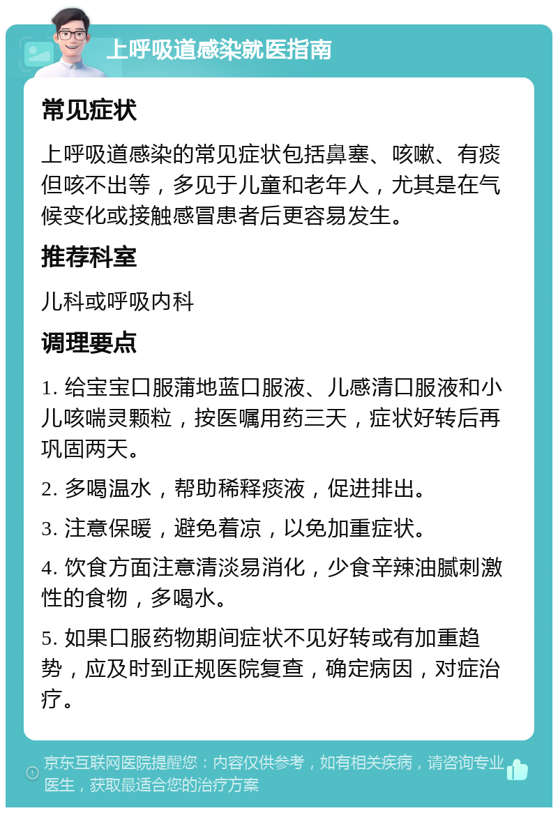 上呼吸道感染就医指南 常见症状 上呼吸道感染的常见症状包括鼻塞、咳嗽、有痰但咳不出等，多见于儿童和老年人，尤其是在气候变化或接触感冒患者后更容易发生。 推荐科室 儿科或呼吸内科 调理要点 1. 给宝宝口服蒲地蓝口服液、儿感清口服液和小儿咳喘灵颗粒，按医嘱用药三天，症状好转后再巩固两天。 2. 多喝温水，帮助稀释痰液，促进排出。 3. 注意保暖，避免着凉，以免加重症状。 4. 饮食方面注意清淡易消化，少食辛辣油腻刺激性的食物，多喝水。 5. 如果口服药物期间症状不见好转或有加重趋势，应及时到正规医院复查，确定病因，对症治疗。