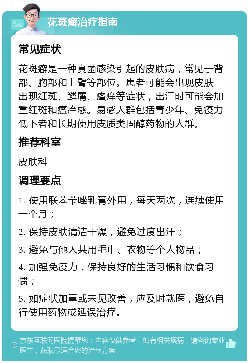 花斑癣治疗指南 常见症状 花斑癣是一种真菌感染引起的皮肤病，常见于背部、胸部和上臂等部位。患者可能会出现皮肤上出现红斑、鳞屑、瘙痒等症状，出汗时可能会加重红斑和瘙痒感。易感人群包括青少年、免疫力低下者和长期使用皮质类固醇药物的人群。 推荐科室 皮肤科 调理要点 1. 使用联苯苄唑乳膏外用，每天两次，连续使用一个月； 2. 保持皮肤清洁干燥，避免过度出汗； 3. 避免与他人共用毛巾、衣物等个人物品； 4. 加强免疫力，保持良好的生活习惯和饮食习惯； 5. 如症状加重或未见改善，应及时就医，避免自行使用药物或延误治疗。