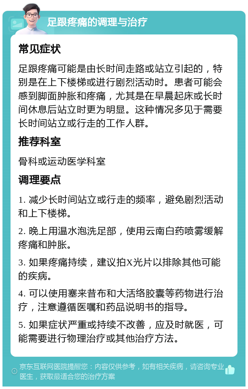 足跟疼痛的调理与治疗 常见症状 足跟疼痛可能是由长时间走路或站立引起的，特别是在上下楼梯或进行剧烈活动时。患者可能会感到脚面肿胀和疼痛，尤其是在早晨起床或长时间休息后站立时更为明显。这种情况多见于需要长时间站立或行走的工作人群。 推荐科室 骨科或运动医学科室 调理要点 1. 减少长时间站立或行走的频率，避免剧烈活动和上下楼梯。 2. 晚上用温水泡洗足部，使用云南白药喷雾缓解疼痛和肿胀。 3. 如果疼痛持续，建议拍X光片以排除其他可能的疾病。 4. 可以使用塞来昔布和大活络胶囊等药物进行治疗，注意遵循医嘱和药品说明书的指导。 5. 如果症状严重或持续不改善，应及时就医，可能需要进行物理治疗或其他治疗方法。