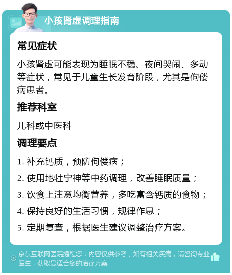 小孩肾虚调理指南 常见症状 小孩肾虚可能表现为睡眠不稳、夜间哭闹、多动等症状，常见于儿童生长发育阶段，尤其是佝偻病患者。 推荐科室 儿科或中医科 调理要点 1. 补充钙质，预防佝偻病； 2. 使用地牡宁神等中药调理，改善睡眠质量； 3. 饮食上注意均衡营养，多吃富含钙质的食物； 4. 保持良好的生活习惯，规律作息； 5. 定期复查，根据医生建议调整治疗方案。