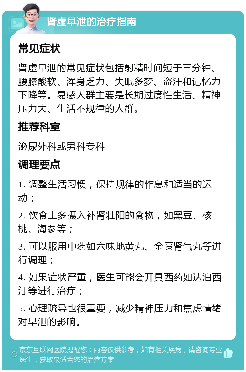 肾虚早泄的治疗指南 常见症状 肾虚早泄的常见症状包括射精时间短于三分钟、腰膝酸软、浑身乏力、失眠多梦、盗汗和记忆力下降等。易感人群主要是长期过度性生活、精神压力大、生活不规律的人群。 推荐科室 泌尿外科或男科专科 调理要点 1. 调整生活习惯，保持规律的作息和适当的运动； 2. 饮食上多摄入补肾壮阳的食物，如黑豆、核桃、海参等； 3. 可以服用中药如六味地黄丸、金匮肾气丸等进行调理； 4. 如果症状严重，医生可能会开具西药如达泊西汀等进行治疗； 5. 心理疏导也很重要，减少精神压力和焦虑情绪对早泄的影响。