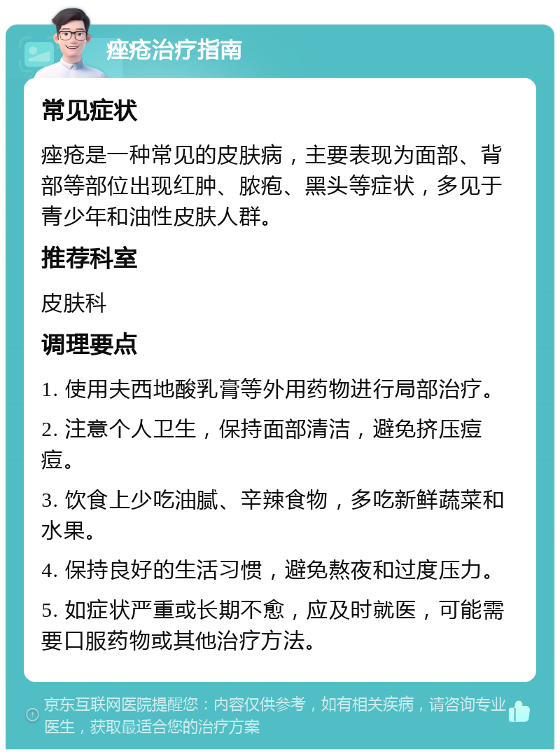 痤疮治疗指南 常见症状 痤疮是一种常见的皮肤病，主要表现为面部、背部等部位出现红肿、脓疱、黑头等症状，多见于青少年和油性皮肤人群。 推荐科室 皮肤科 调理要点 1. 使用夫西地酸乳膏等外用药物进行局部治疗。 2. 注意个人卫生，保持面部清洁，避免挤压痘痘。 3. 饮食上少吃油腻、辛辣食物，多吃新鲜蔬菜和水果。 4. 保持良好的生活习惯，避免熬夜和过度压力。 5. 如症状严重或长期不愈，应及时就医，可能需要口服药物或其他治疗方法。