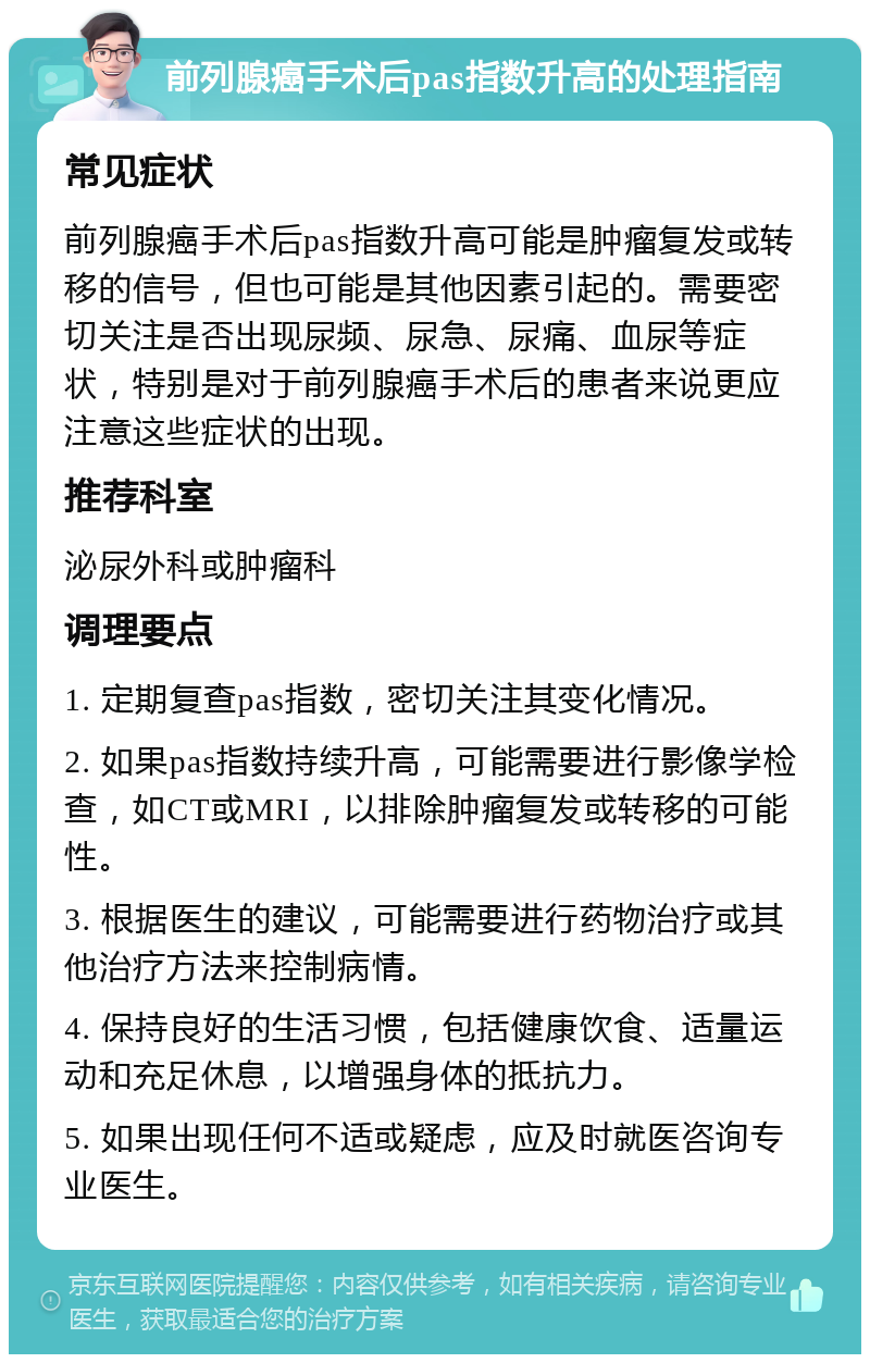 前列腺癌手术后pas指数升高的处理指南 常见症状 前列腺癌手术后pas指数升高可能是肿瘤复发或转移的信号，但也可能是其他因素引起的。需要密切关注是否出现尿频、尿急、尿痛、血尿等症状，特别是对于前列腺癌手术后的患者来说更应注意这些症状的出现。 推荐科室 泌尿外科或肿瘤科 调理要点 1. 定期复查pas指数，密切关注其变化情况。 2. 如果pas指数持续升高，可能需要进行影像学检查，如CT或MRI，以排除肿瘤复发或转移的可能性。 3. 根据医生的建议，可能需要进行药物治疗或其他治疗方法来控制病情。 4. 保持良好的生活习惯，包括健康饮食、适量运动和充足休息，以增强身体的抵抗力。 5. 如果出现任何不适或疑虑，应及时就医咨询专业医生。