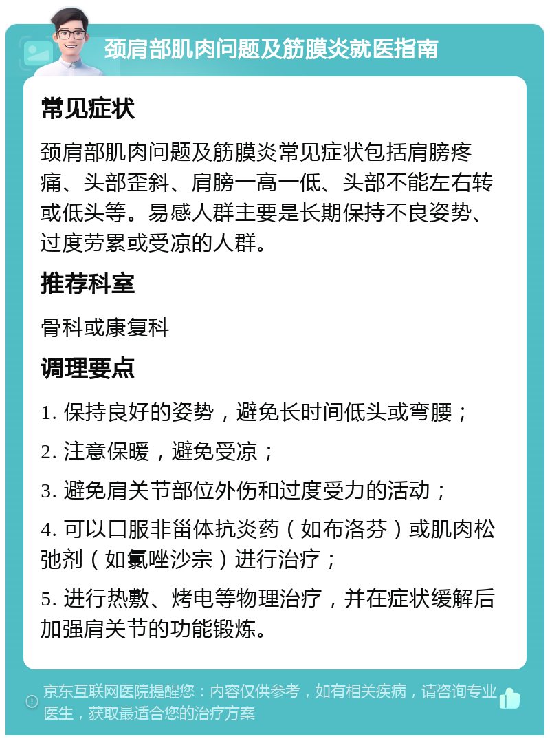 颈肩部肌肉问题及筋膜炎就医指南 常见症状 颈肩部肌肉问题及筋膜炎常见症状包括肩膀疼痛、头部歪斜、肩膀一高一低、头部不能左右转或低头等。易感人群主要是长期保持不良姿势、过度劳累或受凉的人群。 推荐科室 骨科或康复科 调理要点 1. 保持良好的姿势，避免长时间低头或弯腰； 2. 注意保暖，避免受凉； 3. 避免肩关节部位外伤和过度受力的活动； 4. 可以口服非甾体抗炎药（如布洛芬）或肌肉松弛剂（如氯唑沙宗）进行治疗； 5. 进行热敷、烤电等物理治疗，并在症状缓解后加强肩关节的功能锻炼。