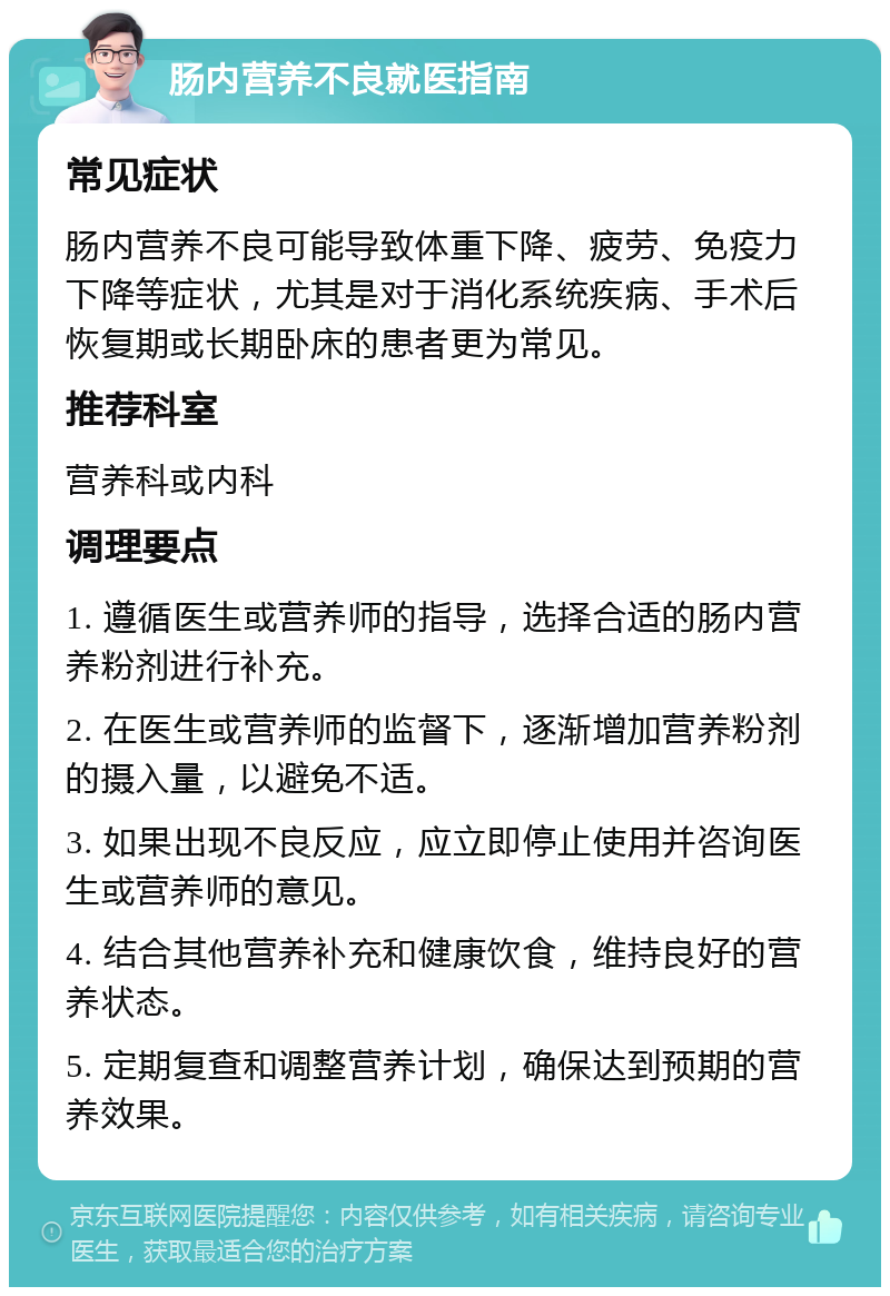 肠内营养不良就医指南 常见症状 肠内营养不良可能导致体重下降、疲劳、免疫力下降等症状，尤其是对于消化系统疾病、手术后恢复期或长期卧床的患者更为常见。 推荐科室 营养科或内科 调理要点 1. 遵循医生或营养师的指导，选择合适的肠内营养粉剂进行补充。 2. 在医生或营养师的监督下，逐渐增加营养粉剂的摄入量，以避免不适。 3. 如果出现不良反应，应立即停止使用并咨询医生或营养师的意见。 4. 结合其他营养补充和健康饮食，维持良好的营养状态。 5. 定期复查和调整营养计划，确保达到预期的营养效果。