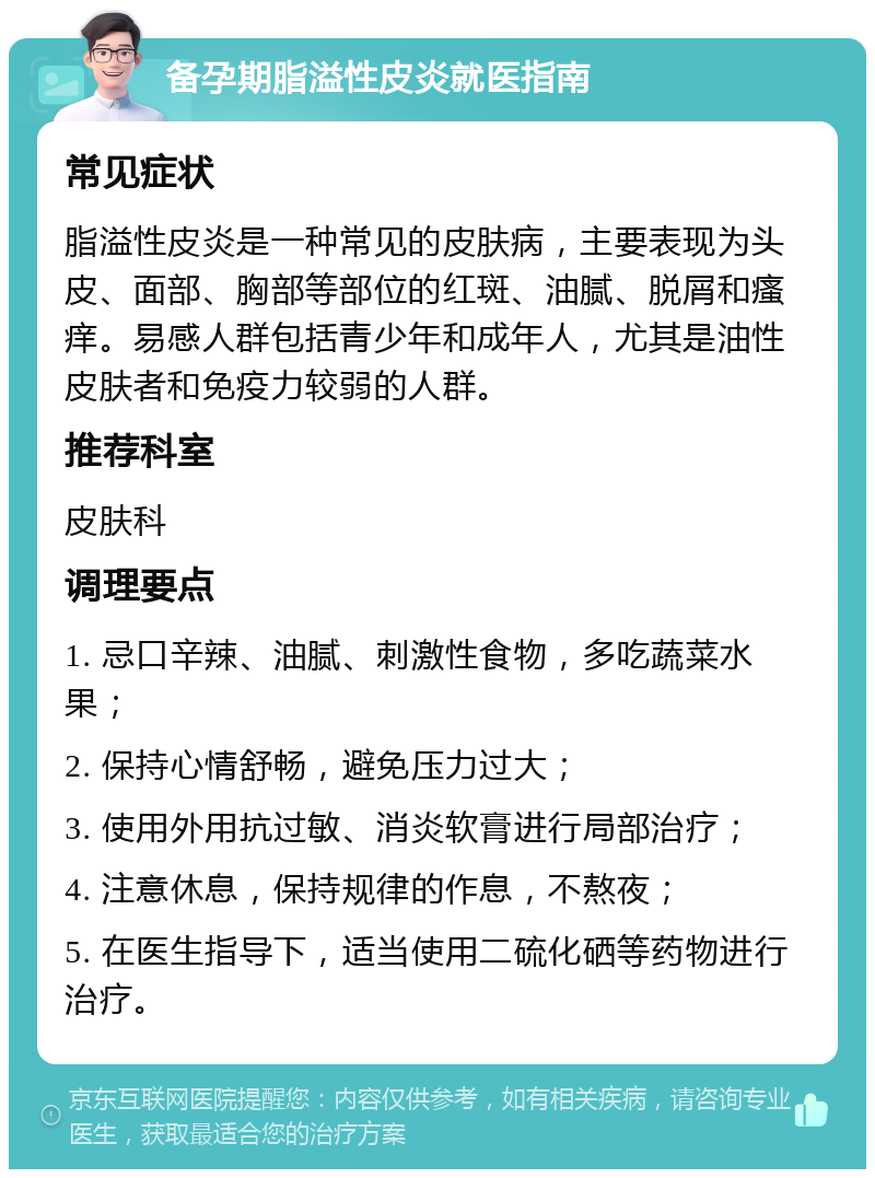 备孕期脂溢性皮炎就医指南 常见症状 脂溢性皮炎是一种常见的皮肤病，主要表现为头皮、面部、胸部等部位的红斑、油腻、脱屑和瘙痒。易感人群包括青少年和成年人，尤其是油性皮肤者和免疫力较弱的人群。 推荐科室 皮肤科 调理要点 1. 忌口辛辣、油腻、刺激性食物，多吃蔬菜水果； 2. 保持心情舒畅，避免压力过大； 3. 使用外用抗过敏、消炎软膏进行局部治疗； 4. 注意休息，保持规律的作息，不熬夜； 5. 在医生指导下，适当使用二硫化硒等药物进行治疗。