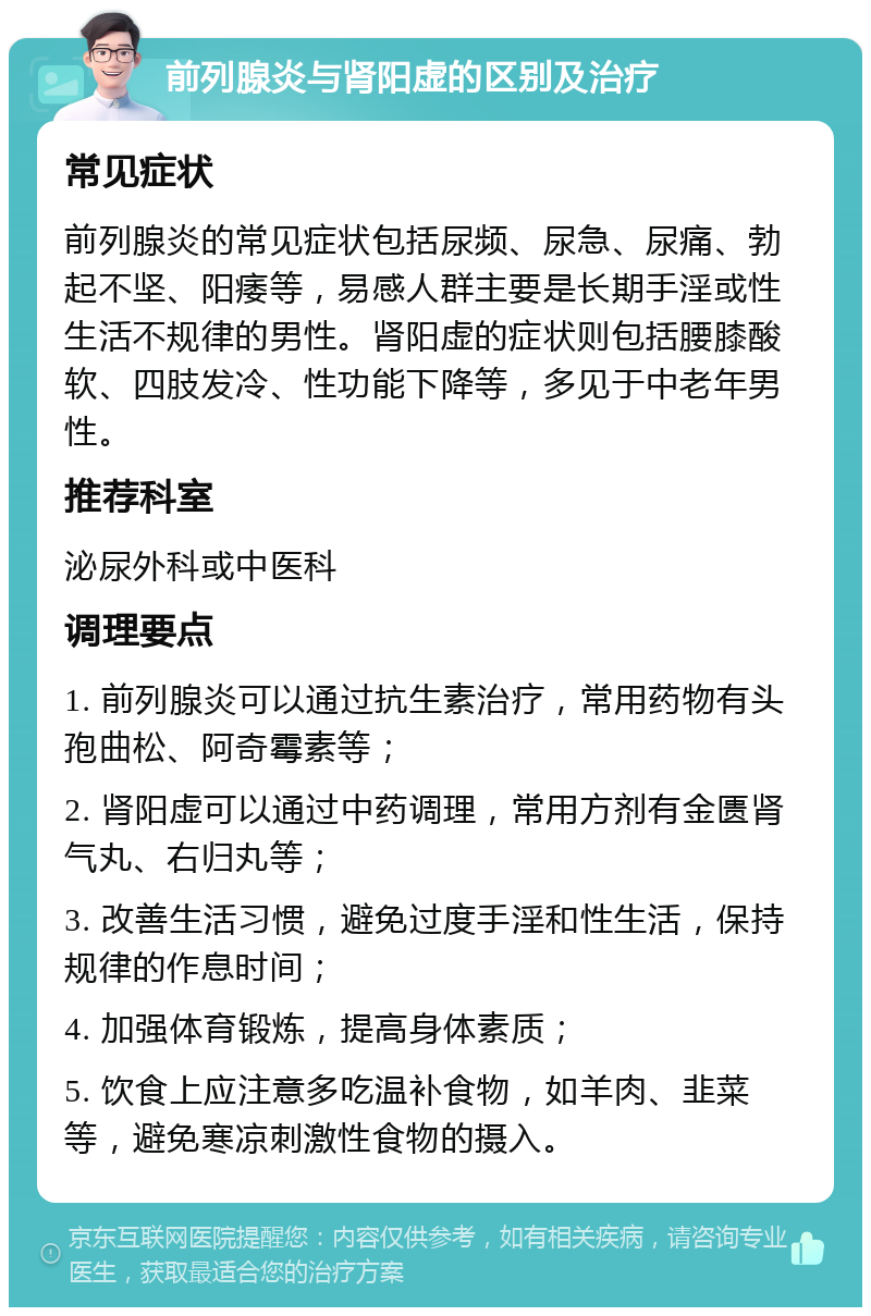 前列腺炎与肾阳虚的区别及治疗 常见症状 前列腺炎的常见症状包括尿频、尿急、尿痛、勃起不坚、阳痿等，易感人群主要是长期手淫或性生活不规律的男性。肾阳虚的症状则包括腰膝酸软、四肢发冷、性功能下降等，多见于中老年男性。 推荐科室 泌尿外科或中医科 调理要点 1. 前列腺炎可以通过抗生素治疗，常用药物有头孢曲松、阿奇霉素等； 2. 肾阳虚可以通过中药调理，常用方剂有金匮肾气丸、右归丸等； 3. 改善生活习惯，避免过度手淫和性生活，保持规律的作息时间； 4. 加强体育锻炼，提高身体素质； 5. 饮食上应注意多吃温补食物，如羊肉、韭菜等，避免寒凉刺激性食物的摄入。