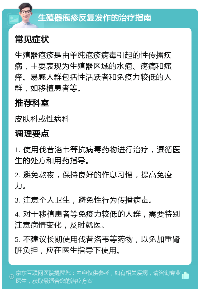 生殖器疱疹反复发作的治疗指南 常见症状 生殖器疱疹是由单纯疱疹病毒引起的性传播疾病，主要表现为生殖器区域的水疱、疼痛和瘙痒。易感人群包括性活跃者和免疫力较低的人群，如移植患者等。 推荐科室 皮肤科或性病科 调理要点 1. 使用伐昔洛韦等抗病毒药物进行治疗，遵循医生的处方和用药指导。 2. 避免熬夜，保持良好的作息习惯，提高免疫力。 3. 注意个人卫生，避免性行为传播病毒。 4. 对于移植患者等免疫力较低的人群，需要特别注意病情变化，及时就医。 5. 不建议长期使用伐昔洛韦等药物，以免加重肾脏负担，应在医生指导下使用。