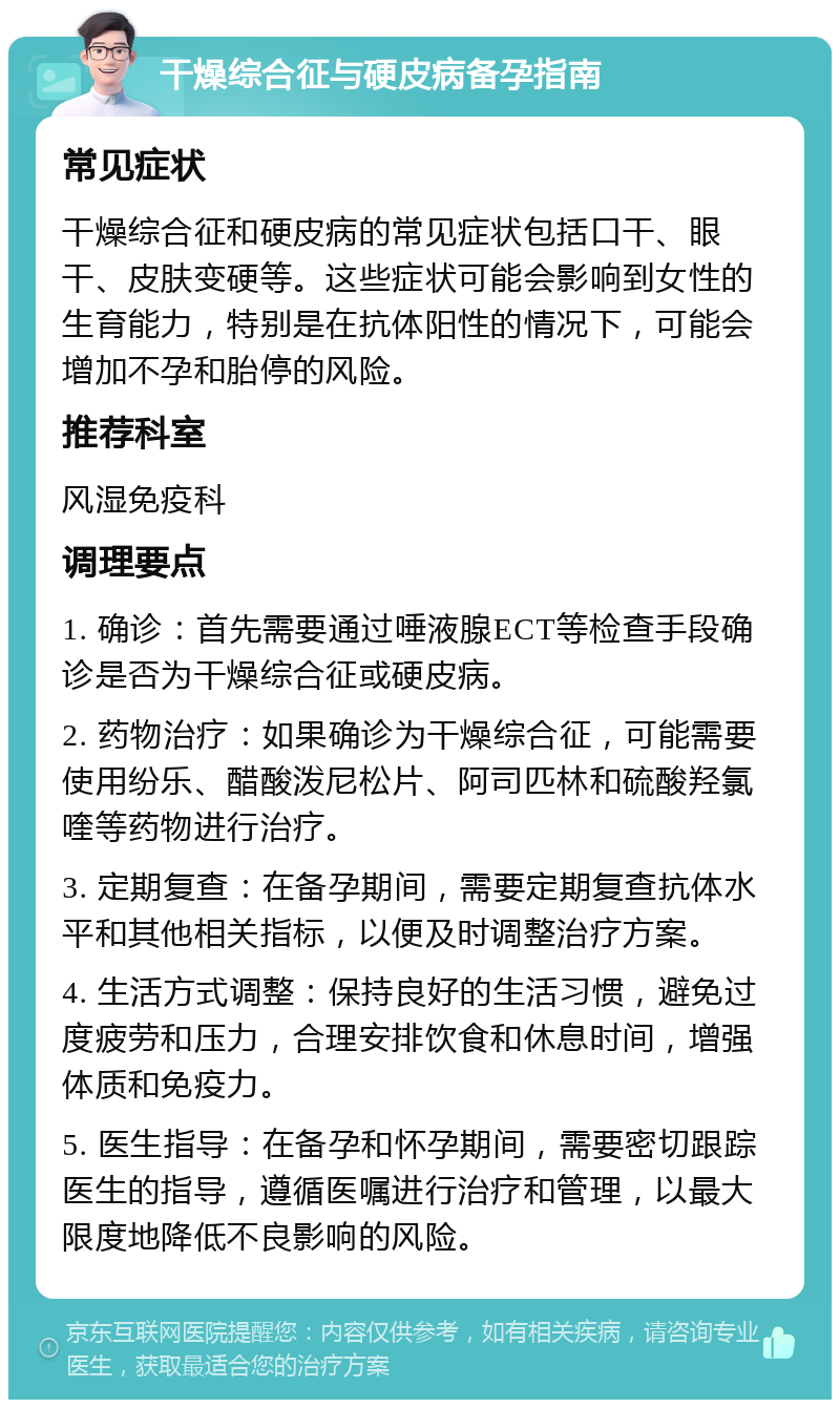 干燥综合征与硬皮病备孕指南 常见症状 干燥综合征和硬皮病的常见症状包括口干、眼干、皮肤变硬等。这些症状可能会影响到女性的生育能力，特别是在抗体阳性的情况下，可能会增加不孕和胎停的风险。 推荐科室 风湿免疫科 调理要点 1. 确诊：首先需要通过唾液腺ECT等检查手段确诊是否为干燥综合征或硬皮病。 2. 药物治疗：如果确诊为干燥综合征，可能需要使用纷乐、醋酸泼尼松片、阿司匹林和硫酸羟氯喹等药物进行治疗。 3. 定期复查：在备孕期间，需要定期复查抗体水平和其他相关指标，以便及时调整治疗方案。 4. 生活方式调整：保持良好的生活习惯，避免过度疲劳和压力，合理安排饮食和休息时间，增强体质和免疫力。 5. 医生指导：在备孕和怀孕期间，需要密切跟踪医生的指导，遵循医嘱进行治疗和管理，以最大限度地降低不良影响的风险。