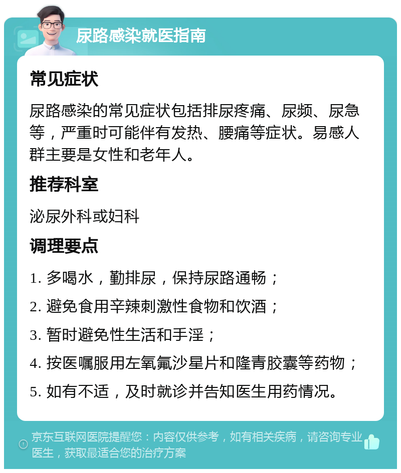 尿路感染就医指南 常见症状 尿路感染的常见症状包括排尿疼痛、尿频、尿急等，严重时可能伴有发热、腰痛等症状。易感人群主要是女性和老年人。 推荐科室 泌尿外科或妇科 调理要点 1. 多喝水，勤排尿，保持尿路通畅； 2. 避免食用辛辣刺激性食物和饮酒； 3. 暂时避免性生活和手淫； 4. 按医嘱服用左氧氟沙星片和隆青胶囊等药物； 5. 如有不适，及时就诊并告知医生用药情况。