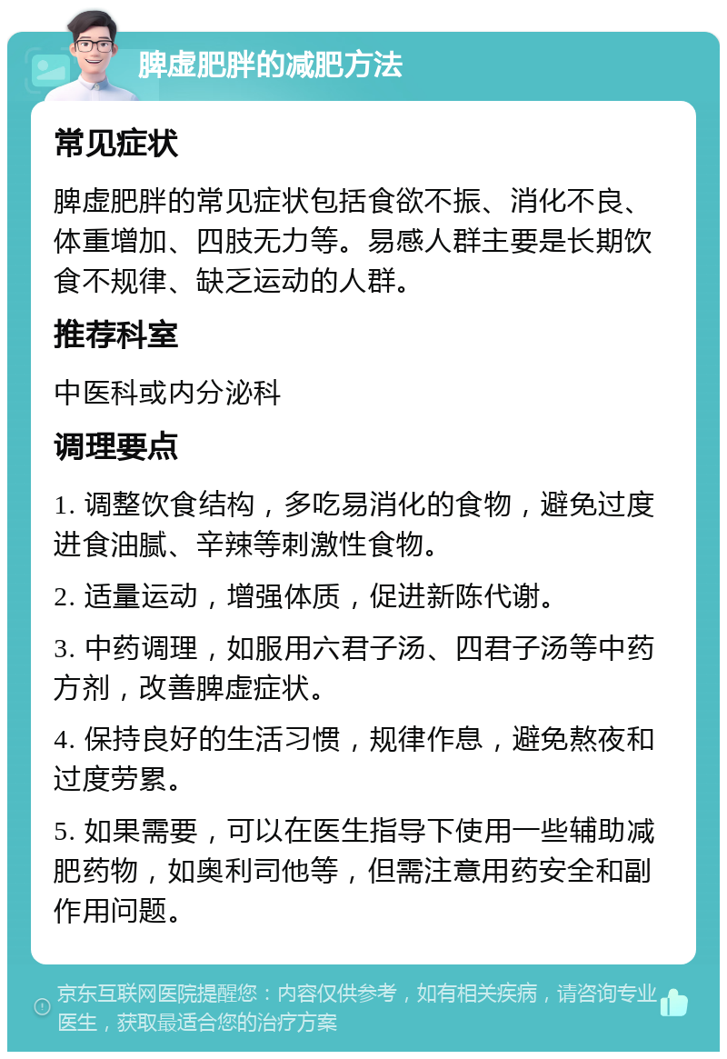 脾虚肥胖的减肥方法 常见症状 脾虚肥胖的常见症状包括食欲不振、消化不良、体重增加、四肢无力等。易感人群主要是长期饮食不规律、缺乏运动的人群。 推荐科室 中医科或内分泌科 调理要点 1. 调整饮食结构，多吃易消化的食物，避免过度进食油腻、辛辣等刺激性食物。 2. 适量运动，增强体质，促进新陈代谢。 3. 中药调理，如服用六君子汤、四君子汤等中药方剂，改善脾虚症状。 4. 保持良好的生活习惯，规律作息，避免熬夜和过度劳累。 5. 如果需要，可以在医生指导下使用一些辅助减肥药物，如奥利司他等，但需注意用药安全和副作用问题。