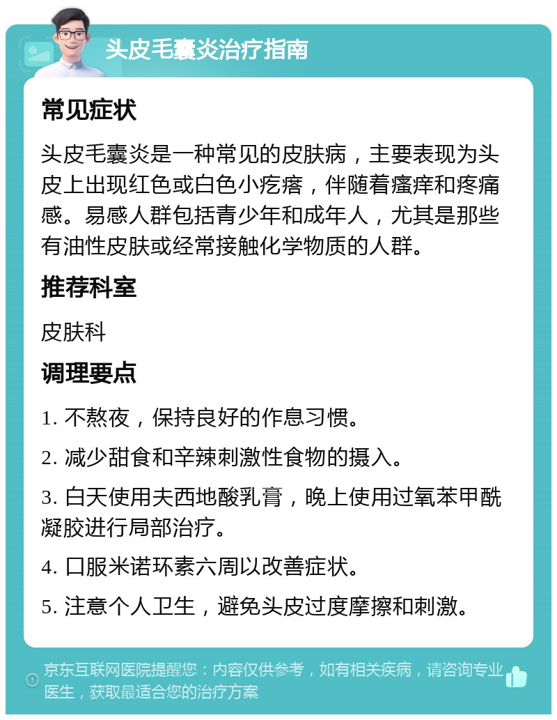 头皮毛囊炎治疗指南 常见症状 头皮毛囊炎是一种常见的皮肤病，主要表现为头皮上出现红色或白色小疙瘩，伴随着瘙痒和疼痛感。易感人群包括青少年和成年人，尤其是那些有油性皮肤或经常接触化学物质的人群。 推荐科室 皮肤科 调理要点 1. 不熬夜，保持良好的作息习惯。 2. 减少甜食和辛辣刺激性食物的摄入。 3. 白天使用夫西地酸乳膏，晚上使用过氧苯甲酰凝胶进行局部治疗。 4. 口服米诺环素六周以改善症状。 5. 注意个人卫生，避免头皮过度摩擦和刺激。