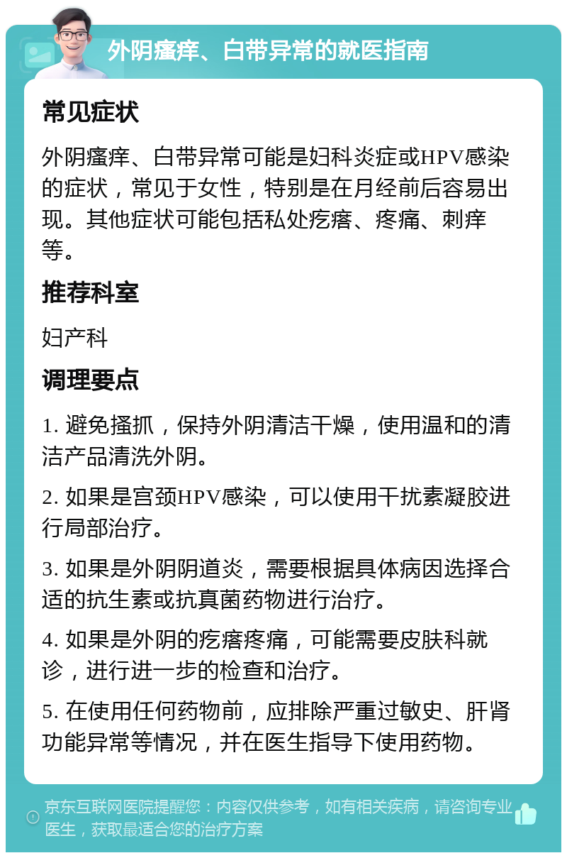 外阴瘙痒、白带异常的就医指南 常见症状 外阴瘙痒、白带异常可能是妇科炎症或HPV感染的症状，常见于女性，特别是在月经前后容易出现。其他症状可能包括私处疙瘩、疼痛、刺痒等。 推荐科室 妇产科 调理要点 1. 避免搔抓，保持外阴清洁干燥，使用温和的清洁产品清洗外阴。 2. 如果是宫颈HPV感染，可以使用干扰素凝胶进行局部治疗。 3. 如果是外阴阴道炎，需要根据具体病因选择合适的抗生素或抗真菌药物进行治疗。 4. 如果是外阴的疙瘩疼痛，可能需要皮肤科就诊，进行进一步的检查和治疗。 5. 在使用任何药物前，应排除严重过敏史、肝肾功能异常等情况，并在医生指导下使用药物。