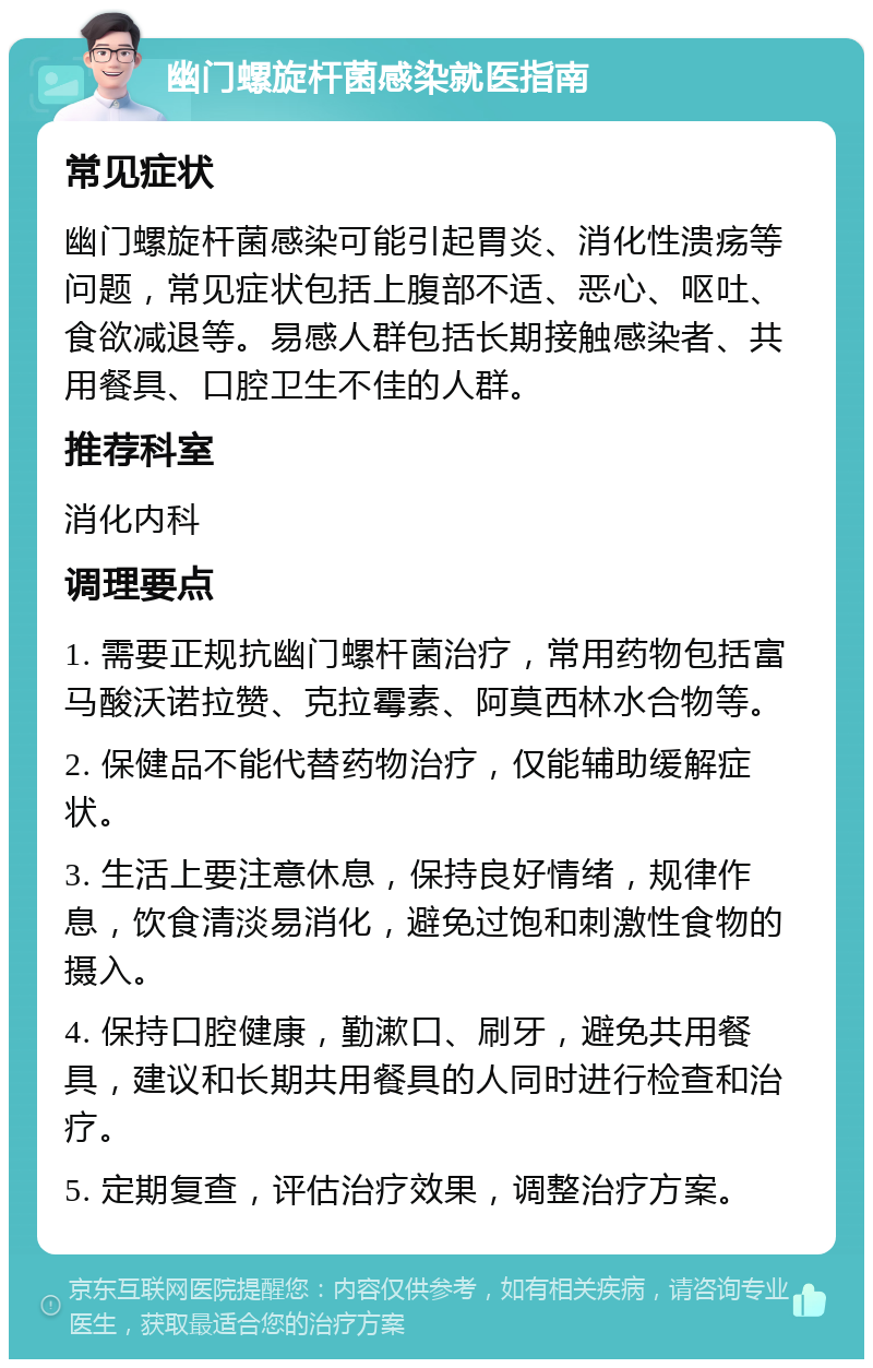 幽门螺旋杆菌感染就医指南 常见症状 幽门螺旋杆菌感染可能引起胃炎、消化性溃疡等问题，常见症状包括上腹部不适、恶心、呕吐、食欲减退等。易感人群包括长期接触感染者、共用餐具、口腔卫生不佳的人群。 推荐科室 消化内科 调理要点 1. 需要正规抗幽门螺杆菌治疗，常用药物包括富马酸沃诺拉赞、克拉霉素、阿莫西林水合物等。 2. 保健品不能代替药物治疗，仅能辅助缓解症状。 3. 生活上要注意休息，保持良好情绪，规律作息，饮食清淡易消化，避免过饱和刺激性食物的摄入。 4. 保持口腔健康，勤漱口、刷牙，避免共用餐具，建议和长期共用餐具的人同时进行检查和治疗。 5. 定期复查，评估治疗效果，调整治疗方案。