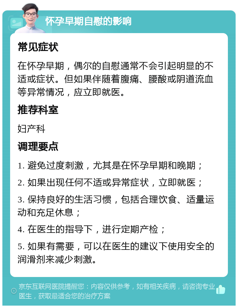 怀孕早期自慰的影响 常见症状 在怀孕早期，偶尔的自慰通常不会引起明显的不适或症状。但如果伴随着腹痛、腰酸或阴道流血等异常情况，应立即就医。 推荐科室 妇产科 调理要点 1. 避免过度刺激，尤其是在怀孕早期和晚期； 2. 如果出现任何不适或异常症状，立即就医； 3. 保持良好的生活习惯，包括合理饮食、适量运动和充足休息； 4. 在医生的指导下，进行定期产检； 5. 如果有需要，可以在医生的建议下使用安全的润滑剂来减少刺激。