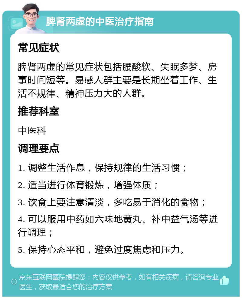 脾肾两虚的中医治疗指南 常见症状 脾肾两虚的常见症状包括腰酸软、失眠多梦、房事时间短等。易感人群主要是长期坐着工作、生活不规律、精神压力大的人群。 推荐科室 中医科 调理要点 1. 调整生活作息，保持规律的生活习惯； 2. 适当进行体育锻炼，增强体质； 3. 饮食上要注意清淡，多吃易于消化的食物； 4. 可以服用中药如六味地黄丸、补中益气汤等进行调理； 5. 保持心态平和，避免过度焦虑和压力。