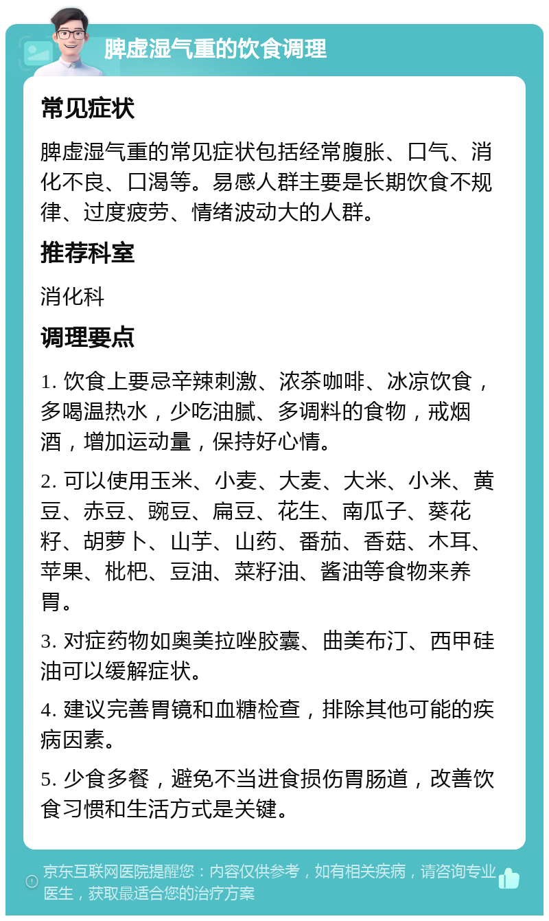 脾虚湿气重的饮食调理 常见症状 脾虚湿气重的常见症状包括经常腹胀、口气、消化不良、口渴等。易感人群主要是长期饮食不规律、过度疲劳、情绪波动大的人群。 推荐科室 消化科 调理要点 1. 饮食上要忌辛辣刺激、浓茶咖啡、冰凉饮食，多喝温热水，少吃油腻、多调料的食物，戒烟酒，增加运动量，保持好心情。 2. 可以使用玉米、小麦、大麦、大米、小米、黄豆、赤豆、豌豆、扁豆、花生、南瓜子、葵花籽、胡萝卜、山芋、山药、番茄、香菇、木耳、苹果、枇杷、豆油、菜籽油、酱油等食物来养胃。 3. 对症药物如奥美拉唑胶囊、曲美布汀、西甲硅油可以缓解症状。 4. 建议完善胃镜和血糖检查，排除其他可能的疾病因素。 5. 少食多餐，避免不当进食损伤胃肠道，改善饮食习惯和生活方式是关键。