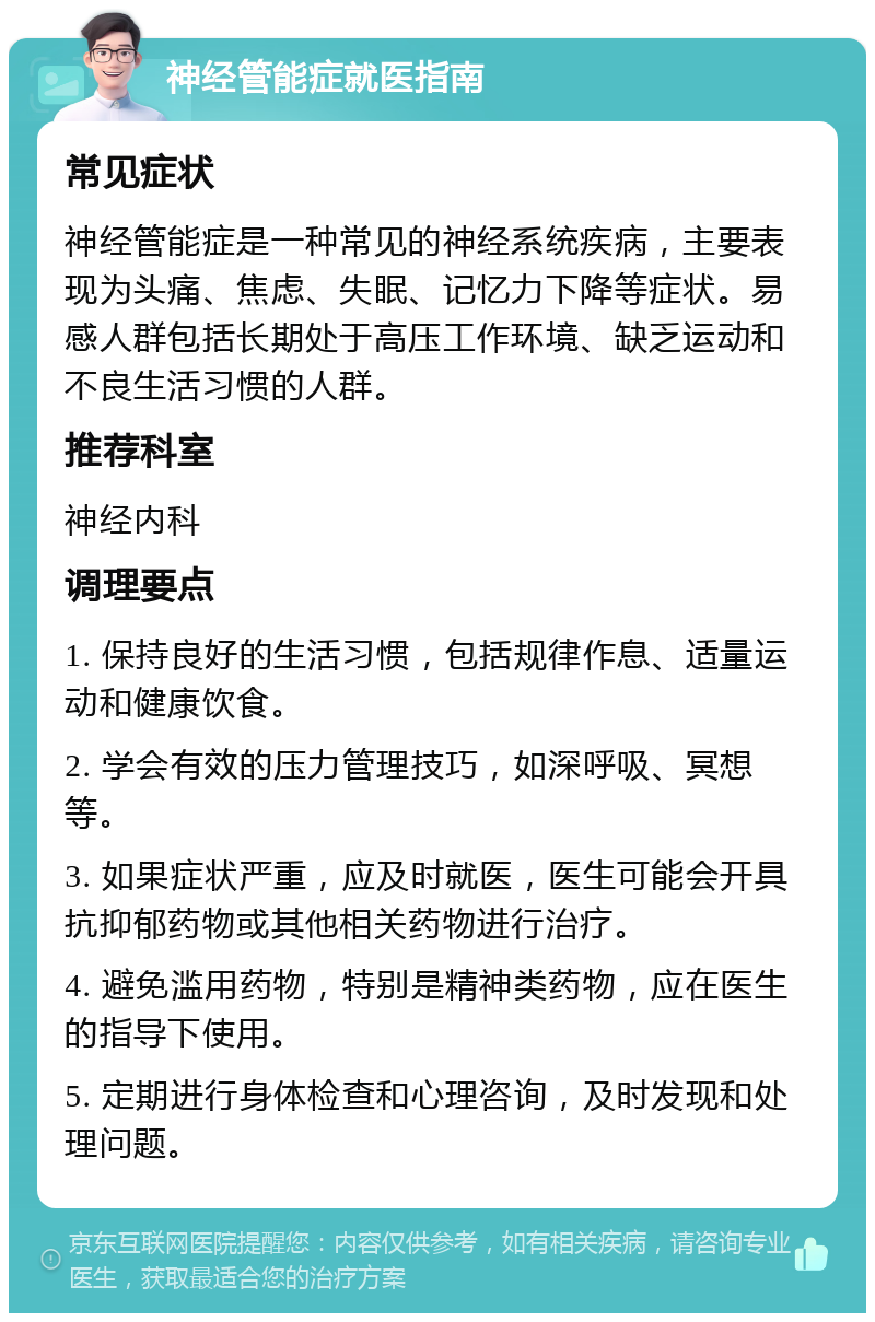 神经管能症就医指南 常见症状 神经管能症是一种常见的神经系统疾病，主要表现为头痛、焦虑、失眠、记忆力下降等症状。易感人群包括长期处于高压工作环境、缺乏运动和不良生活习惯的人群。 推荐科室 神经内科 调理要点 1. 保持良好的生活习惯，包括规律作息、适量运动和健康饮食。 2. 学会有效的压力管理技巧，如深呼吸、冥想等。 3. 如果症状严重，应及时就医，医生可能会开具抗抑郁药物或其他相关药物进行治疗。 4. 避免滥用药物，特别是精神类药物，应在医生的指导下使用。 5. 定期进行身体检查和心理咨询，及时发现和处理问题。