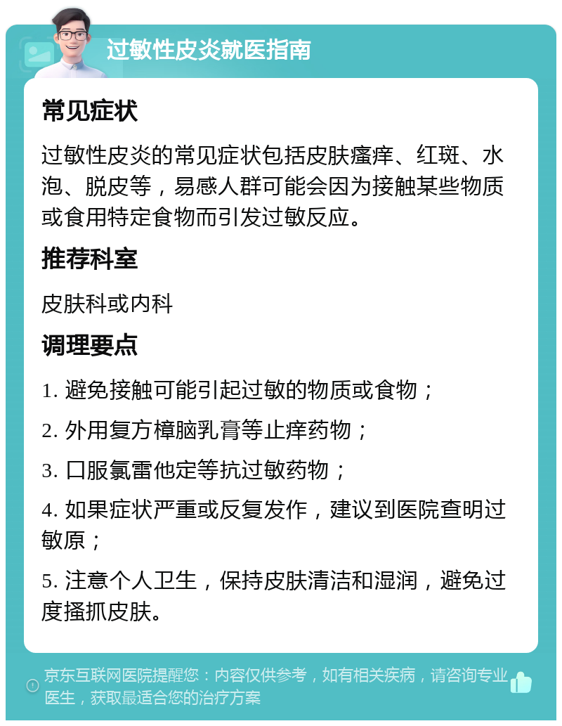 过敏性皮炎就医指南 常见症状 过敏性皮炎的常见症状包括皮肤瘙痒、红斑、水泡、脱皮等，易感人群可能会因为接触某些物质或食用特定食物而引发过敏反应。 推荐科室 皮肤科或内科 调理要点 1. 避免接触可能引起过敏的物质或食物； 2. 外用复方樟脑乳膏等止痒药物； 3. 口服氯雷他定等抗过敏药物； 4. 如果症状严重或反复发作，建议到医院查明过敏原； 5. 注意个人卫生，保持皮肤清洁和湿润，避免过度搔抓皮肤。