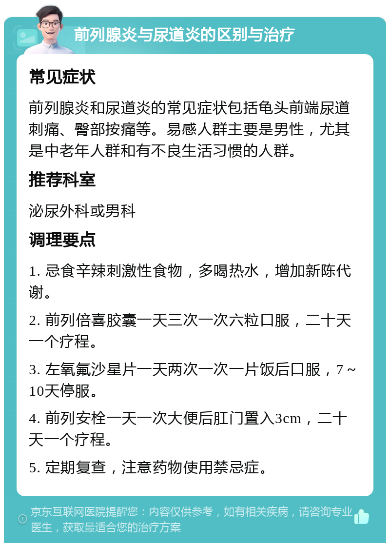 前列腺炎与尿道炎的区别与治疗 常见症状 前列腺炎和尿道炎的常见症状包括龟头前端尿道刺痛、臀部按痛等。易感人群主要是男性，尤其是中老年人群和有不良生活习惯的人群。 推荐科室 泌尿外科或男科 调理要点 1. 忌食辛辣刺激性食物，多喝热水，增加新陈代谢。 2. 前列倍喜胶囊一天三次一次六粒口服，二十天一个疗程。 3. 左氧氟沙星片一天两次一次一片饭后口服，7～10天停服。 4. 前列安栓一天一次大便后肛门置入3cm，二十天一个疗程。 5. 定期复查，注意药物使用禁忌症。