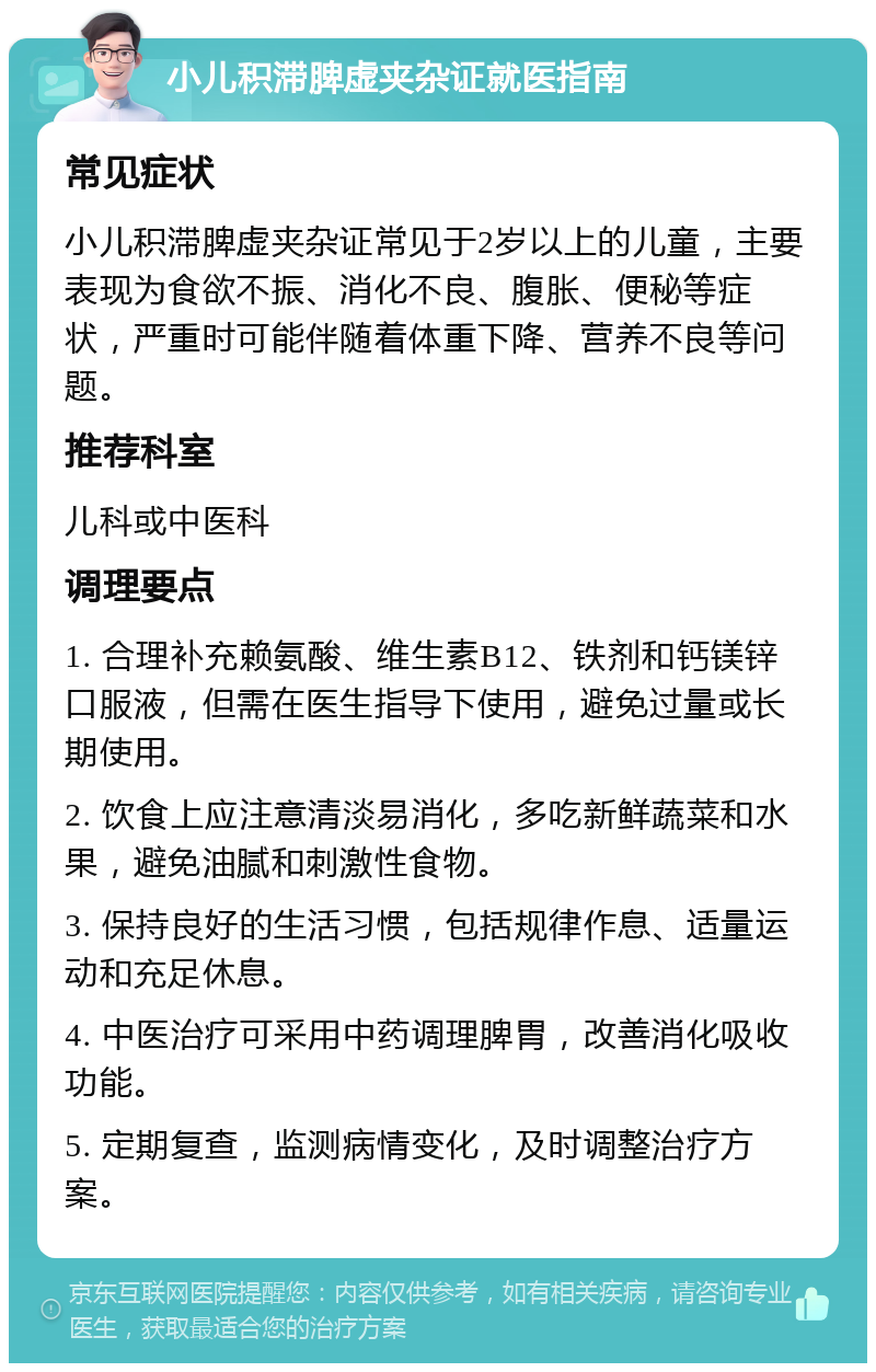 小儿积滞脾虚夹杂证就医指南 常见症状 小儿积滞脾虚夹杂证常见于2岁以上的儿童，主要表现为食欲不振、消化不良、腹胀、便秘等症状，严重时可能伴随着体重下降、营养不良等问题。 推荐科室 儿科或中医科 调理要点 1. 合理补充赖氨酸、维生素B12、铁剂和钙镁锌口服液，但需在医生指导下使用，避免过量或长期使用。 2. 饮食上应注意清淡易消化，多吃新鲜蔬菜和水果，避免油腻和刺激性食物。 3. 保持良好的生活习惯，包括规律作息、适量运动和充足休息。 4. 中医治疗可采用中药调理脾胃，改善消化吸收功能。 5. 定期复查，监测病情变化，及时调整治疗方案。