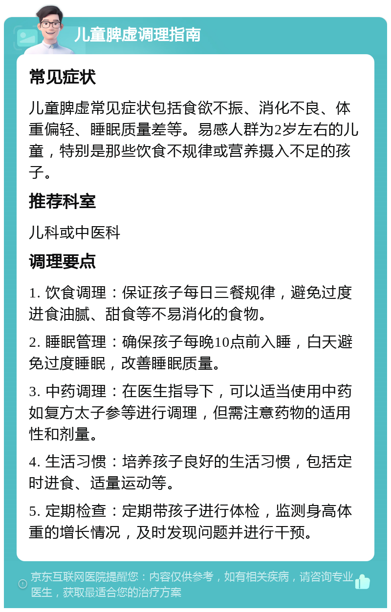 儿童脾虚调理指南 常见症状 儿童脾虚常见症状包括食欲不振、消化不良、体重偏轻、睡眠质量差等。易感人群为2岁左右的儿童，特别是那些饮食不规律或营养摄入不足的孩子。 推荐科室 儿科或中医科 调理要点 1. 饮食调理：保证孩子每日三餐规律，避免过度进食油腻、甜食等不易消化的食物。 2. 睡眠管理：确保孩子每晚10点前入睡，白天避免过度睡眠，改善睡眠质量。 3. 中药调理：在医生指导下，可以适当使用中药如复方太子参等进行调理，但需注意药物的适用性和剂量。 4. 生活习惯：培养孩子良好的生活习惯，包括定时进食、适量运动等。 5. 定期检查：定期带孩子进行体检，监测身高体重的增长情况，及时发现问题并进行干预。