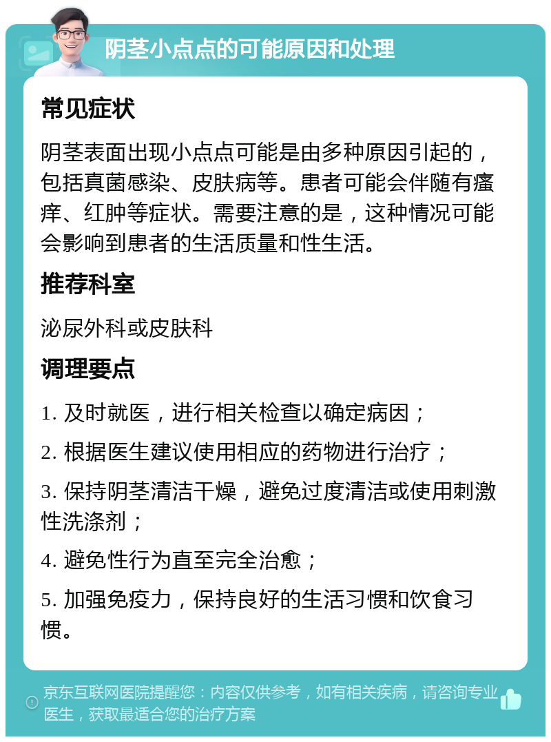 阴茎小点点的可能原因和处理 常见症状 阴茎表面出现小点点可能是由多种原因引起的，包括真菌感染、皮肤病等。患者可能会伴随有瘙痒、红肿等症状。需要注意的是，这种情况可能会影响到患者的生活质量和性生活。 推荐科室 泌尿外科或皮肤科 调理要点 1. 及时就医，进行相关检查以确定病因； 2. 根据医生建议使用相应的药物进行治疗； 3. 保持阴茎清洁干燥，避免过度清洁或使用刺激性洗涤剂； 4. 避免性行为直至完全治愈； 5. 加强免疫力，保持良好的生活习惯和饮食习惯。