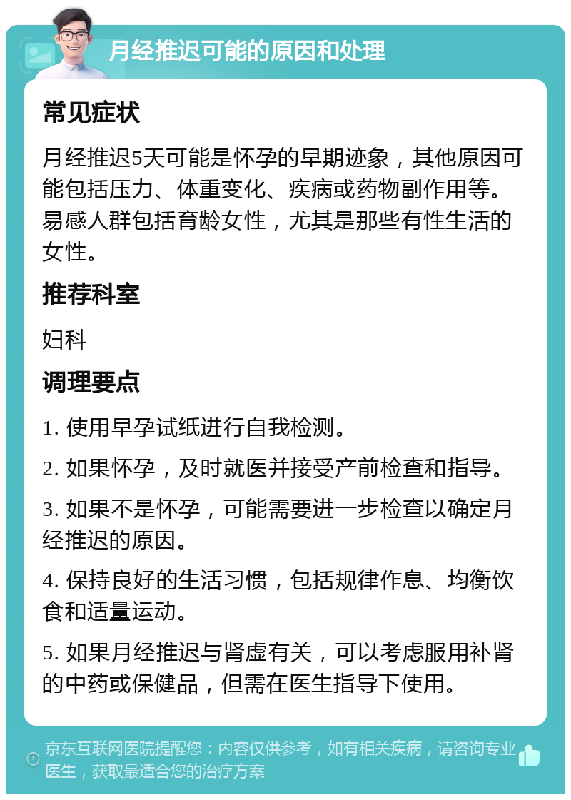 月经推迟可能的原因和处理 常见症状 月经推迟5天可能是怀孕的早期迹象，其他原因可能包括压力、体重变化、疾病或药物副作用等。易感人群包括育龄女性，尤其是那些有性生活的女性。 推荐科室 妇科 调理要点 1. 使用早孕试纸进行自我检测。 2. 如果怀孕，及时就医并接受产前检查和指导。 3. 如果不是怀孕，可能需要进一步检查以确定月经推迟的原因。 4. 保持良好的生活习惯，包括规律作息、均衡饮食和适量运动。 5. 如果月经推迟与肾虚有关，可以考虑服用补肾的中药或保健品，但需在医生指导下使用。