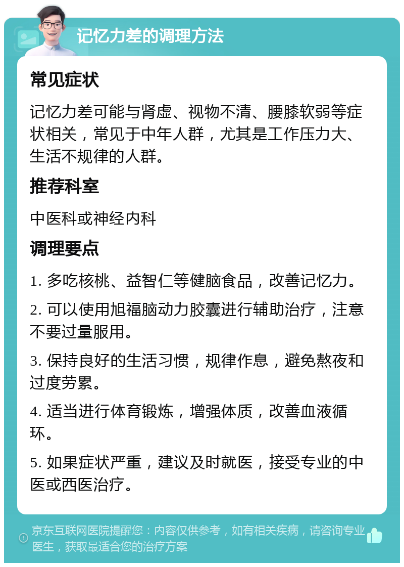 记忆力差的调理方法 常见症状 记忆力差可能与肾虚、视物不清、腰膝软弱等症状相关，常见于中年人群，尤其是工作压力大、生活不规律的人群。 推荐科室 中医科或神经内科 调理要点 1. 多吃核桃、益智仁等健脑食品，改善记忆力。 2. 可以使用旭福脑动力胶囊进行辅助治疗，注意不要过量服用。 3. 保持良好的生活习惯，规律作息，避免熬夜和过度劳累。 4. 适当进行体育锻炼，增强体质，改善血液循环。 5. 如果症状严重，建议及时就医，接受专业的中医或西医治疗。