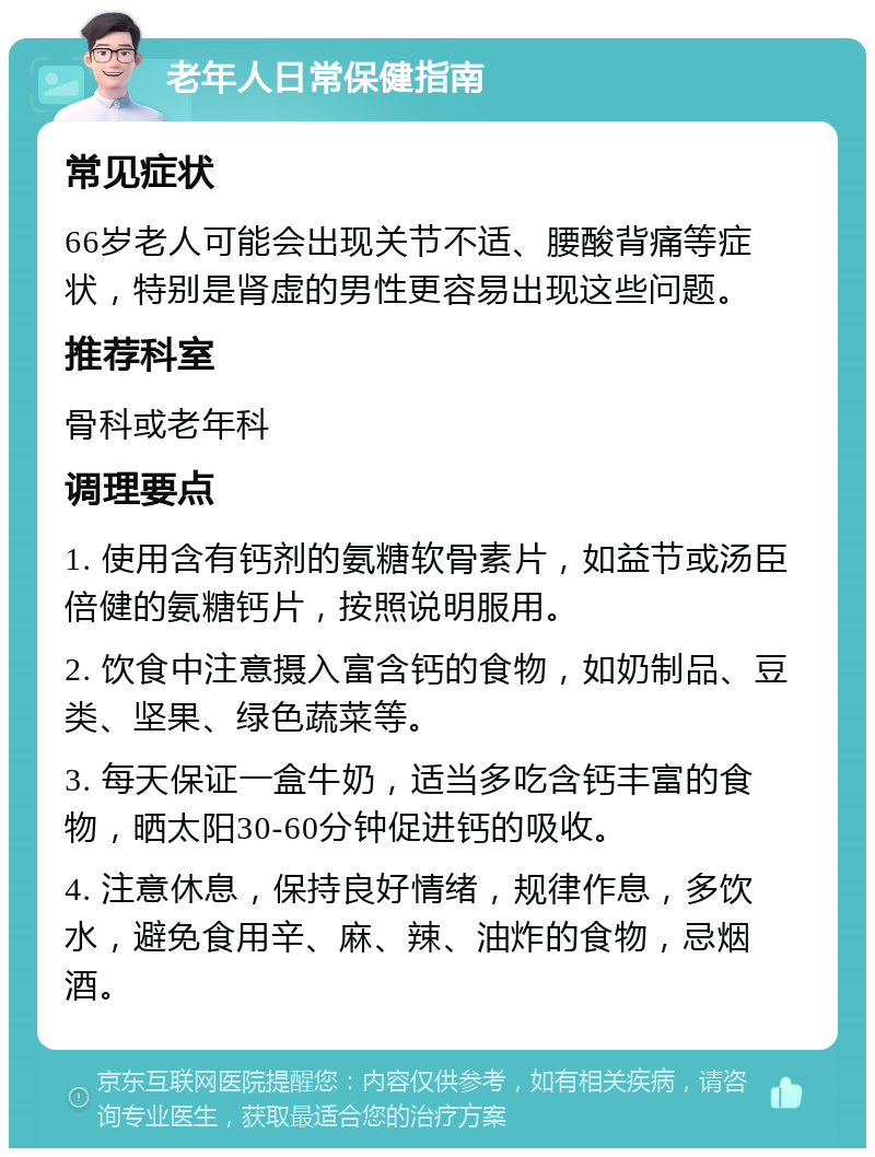 老年人日常保健指南 常见症状 66岁老人可能会出现关节不适、腰酸背痛等症状，特别是肾虚的男性更容易出现这些问题。 推荐科室 骨科或老年科 调理要点 1. 使用含有钙剂的氨糖软骨素片，如益节或汤臣倍健的氨糖钙片，按照说明服用。 2. 饮食中注意摄入富含钙的食物，如奶制品、豆类、坚果、绿色蔬菜等。 3. 每天保证一盒牛奶，适当多吃含钙丰富的食物，晒太阳30-60分钟促进钙的吸收。 4. 注意休息，保持良好情绪，规律作息，多饮水，避免食用辛、麻、辣、油炸的食物，忌烟酒。