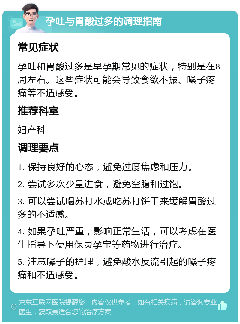 孕吐与胃酸过多的调理指南 常见症状 孕吐和胃酸过多是早孕期常见的症状，特别是在8周左右。这些症状可能会导致食欲不振、嗓子疼痛等不适感受。 推荐科室 妇产科 调理要点 1. 保持良好的心态，避免过度焦虑和压力。 2. 尝试多次少量进食，避免空腹和过饱。 3. 可以尝试喝苏打水或吃苏打饼干来缓解胃酸过多的不适感。 4. 如果孕吐严重，影响正常生活，可以考虑在医生指导下使用保灵孕宝等药物进行治疗。 5. 注意嗓子的护理，避免酸水反流引起的嗓子疼痛和不适感受。