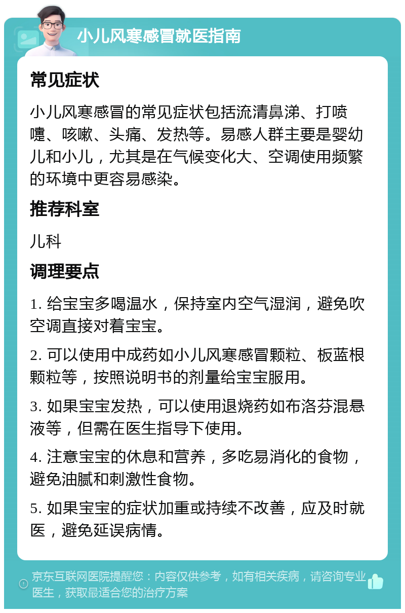 小儿风寒感冒就医指南 常见症状 小儿风寒感冒的常见症状包括流清鼻涕、打喷嚏、咳嗽、头痛、发热等。易感人群主要是婴幼儿和小儿，尤其是在气候变化大、空调使用频繁的环境中更容易感染。 推荐科室 儿科 调理要点 1. 给宝宝多喝温水，保持室内空气湿润，避免吹空调直接对着宝宝。 2. 可以使用中成药如小儿风寒感冒颗粒、板蓝根颗粒等，按照说明书的剂量给宝宝服用。 3. 如果宝宝发热，可以使用退烧药如布洛芬混悬液等，但需在医生指导下使用。 4. 注意宝宝的休息和营养，多吃易消化的食物，避免油腻和刺激性食物。 5. 如果宝宝的症状加重或持续不改善，应及时就医，避免延误病情。