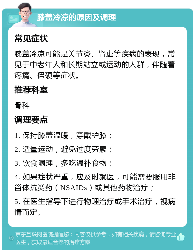 膝盖冷凉的原因及调理 常见症状 膝盖冷凉可能是关节炎、肾虚等疾病的表现，常见于中老年人和长期站立或运动的人群，伴随着疼痛、僵硬等症状。 推荐科室 骨科 调理要点 1. 保持膝盖温暖，穿戴护膝； 2. 适量运动，避免过度劳累； 3. 饮食调理，多吃温补食物； 4. 如果症状严重，应及时就医，可能需要服用非甾体抗炎药（NSAIDs）或其他药物治疗； 5. 在医生指导下进行物理治疗或手术治疗，视病情而定。