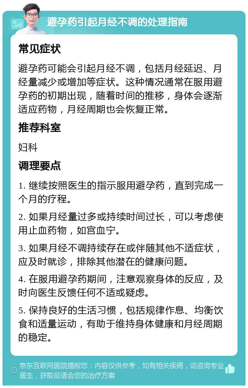 避孕药引起月经不调的处理指南 常见症状 避孕药可能会引起月经不调，包括月经延迟、月经量减少或增加等症状。这种情况通常在服用避孕药的初期出现，随着时间的推移，身体会逐渐适应药物，月经周期也会恢复正常。 推荐科室 妇科 调理要点 1. 继续按照医生的指示服用避孕药，直到完成一个月的疗程。 2. 如果月经量过多或持续时间过长，可以考虑使用止血药物，如宫血宁。 3. 如果月经不调持续存在或伴随其他不适症状，应及时就诊，排除其他潜在的健康问题。 4. 在服用避孕药期间，注意观察身体的反应，及时向医生反馈任何不适或疑虑。 5. 保持良好的生活习惯，包括规律作息、均衡饮食和适量运动，有助于维持身体健康和月经周期的稳定。