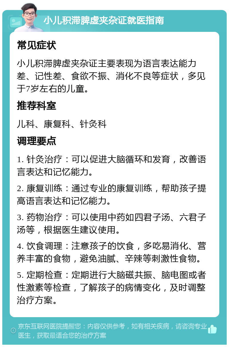 小儿积滞脾虚夹杂证就医指南 常见症状 小儿积滞脾虚夹杂证主要表现为语言表达能力差、记性差、食欲不振、消化不良等症状，多见于7岁左右的儿童。 推荐科室 儿科、康复科、针灸科 调理要点 1. 针灸治疗：可以促进大脑循环和发育，改善语言表达和记忆能力。 2. 康复训练：通过专业的康复训练，帮助孩子提高语言表达和记忆能力。 3. 药物治疗：可以使用中药如四君子汤、六君子汤等，根据医生建议使用。 4. 饮食调理：注意孩子的饮食，多吃易消化、营养丰富的食物，避免油腻、辛辣等刺激性食物。 5. 定期检查：定期进行大脑磁共振、脑电图或者性激素等检查，了解孩子的病情变化，及时调整治疗方案。