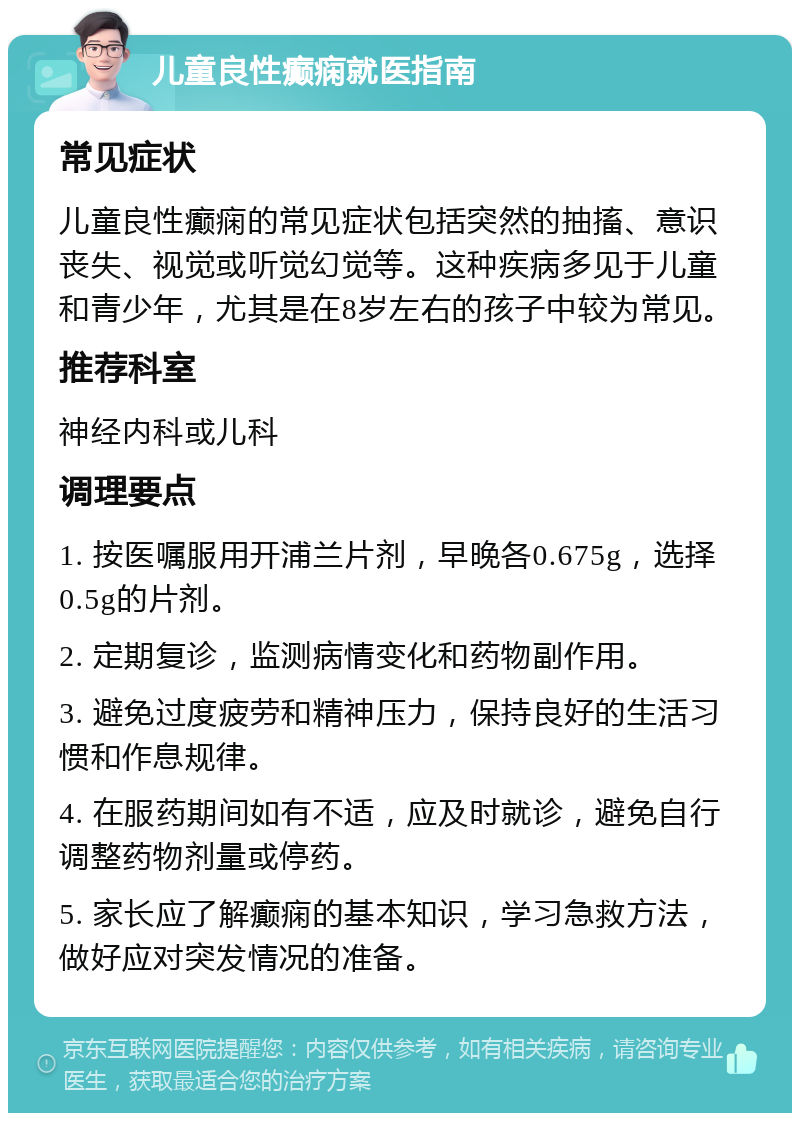 儿童良性癫痫就医指南 常见症状 儿童良性癫痫的常见症状包括突然的抽搐、意识丧失、视觉或听觉幻觉等。这种疾病多见于儿童和青少年，尤其是在8岁左右的孩子中较为常见。 推荐科室 神经内科或儿科 调理要点 1. 按医嘱服用开浦兰片剂，早晚各0.675g，选择0.5g的片剂。 2. 定期复诊，监测病情变化和药物副作用。 3. 避免过度疲劳和精神压力，保持良好的生活习惯和作息规律。 4. 在服药期间如有不适，应及时就诊，避免自行调整药物剂量或停药。 5. 家长应了解癫痫的基本知识，学习急救方法，做好应对突发情况的准备。