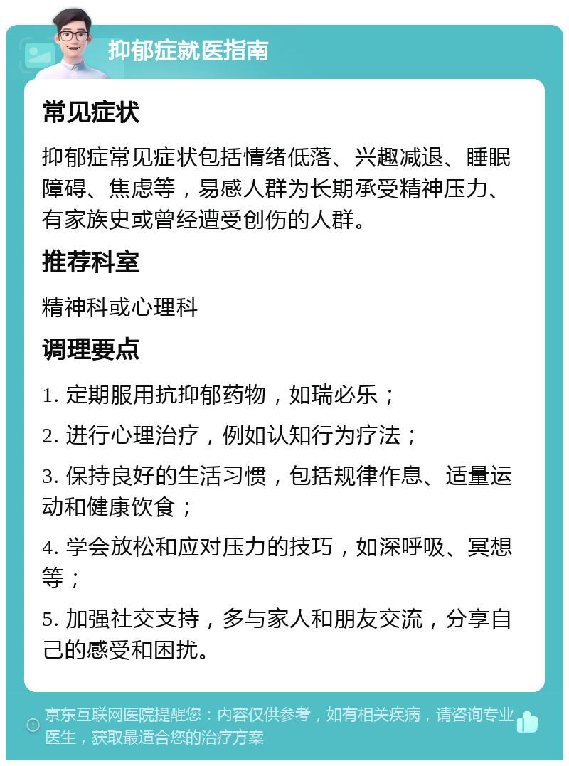 抑郁症就医指南 常见症状 抑郁症常见症状包括情绪低落、兴趣减退、睡眠障碍、焦虑等，易感人群为长期承受精神压力、有家族史或曾经遭受创伤的人群。 推荐科室 精神科或心理科 调理要点 1. 定期服用抗抑郁药物，如瑞必乐； 2. 进行心理治疗，例如认知行为疗法； 3. 保持良好的生活习惯，包括规律作息、适量运动和健康饮食； 4. 学会放松和应对压力的技巧，如深呼吸、冥想等； 5. 加强社交支持，多与家人和朋友交流，分享自己的感受和困扰。