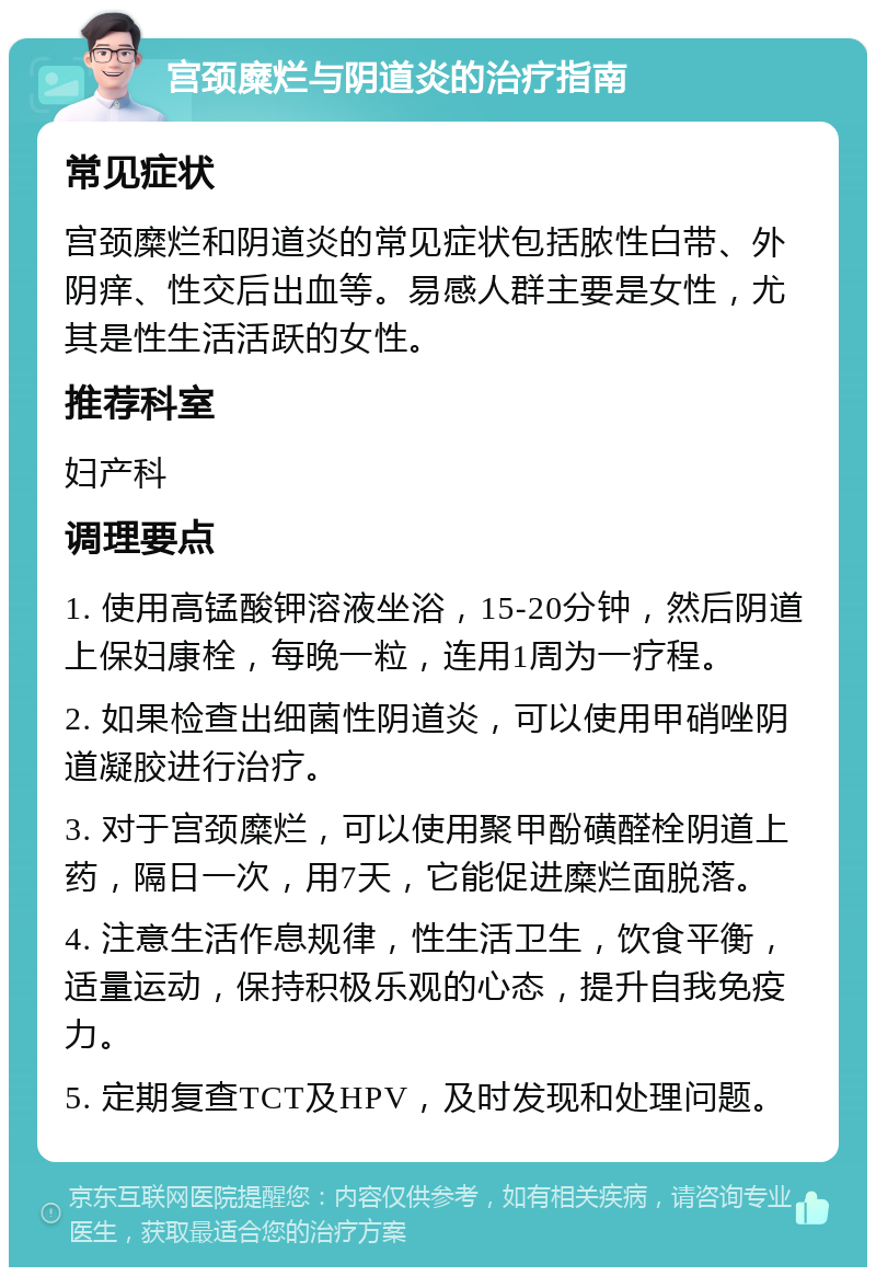 宫颈糜烂与阴道炎的治疗指南 常见症状 宫颈糜烂和阴道炎的常见症状包括脓性白带、外阴痒、性交后出血等。易感人群主要是女性，尤其是性生活活跃的女性。 推荐科室 妇产科 调理要点 1. 使用高锰酸钾溶液坐浴，15-20分钟，然后阴道上保妇康栓，每晚一粒，连用1周为一疗程。 2. 如果检查出细菌性阴道炎，可以使用甲硝唑阴道凝胶进行治疗。 3. 对于宫颈糜烂，可以使用聚甲酚磺醛栓阴道上药，隔日一次，用7天，它能促进糜烂面脱落。 4. 注意生活作息规律，性生活卫生，饮食平衡，适量运动，保持积极乐观的心态，提升自我免疫力。 5. 定期复查TCT及HPV，及时发现和处理问题。