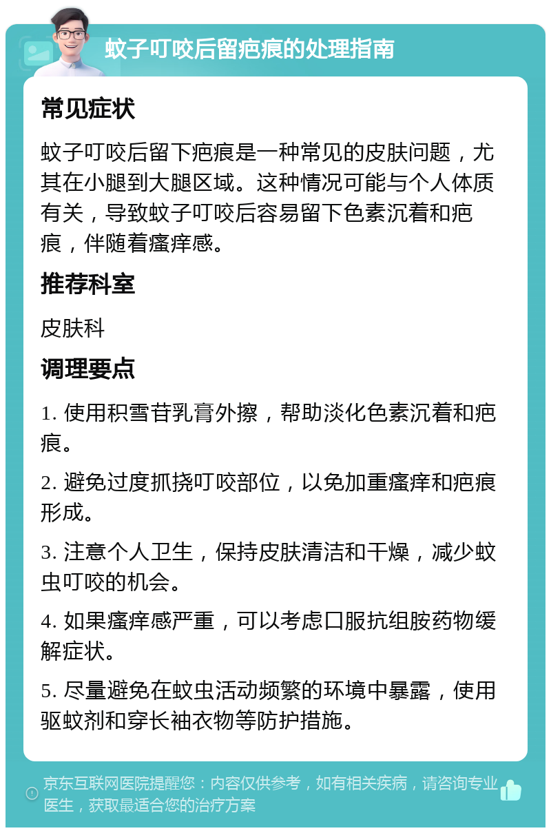 蚊子叮咬后留疤痕的处理指南 常见症状 蚊子叮咬后留下疤痕是一种常见的皮肤问题，尤其在小腿到大腿区域。这种情况可能与个人体质有关，导致蚊子叮咬后容易留下色素沉着和疤痕，伴随着瘙痒感。 推荐科室 皮肤科 调理要点 1. 使用积雪苷乳膏外擦，帮助淡化色素沉着和疤痕。 2. 避免过度抓挠叮咬部位，以免加重瘙痒和疤痕形成。 3. 注意个人卫生，保持皮肤清洁和干燥，减少蚊虫叮咬的机会。 4. 如果瘙痒感严重，可以考虑口服抗组胺药物缓解症状。 5. 尽量避免在蚊虫活动频繁的环境中暴露，使用驱蚊剂和穿长袖衣物等防护措施。