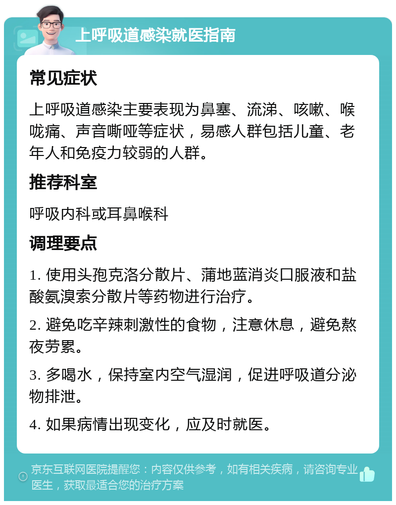 上呼吸道感染就医指南 常见症状 上呼吸道感染主要表现为鼻塞、流涕、咳嗽、喉咙痛、声音嘶哑等症状，易感人群包括儿童、老年人和免疫力较弱的人群。 推荐科室 呼吸内科或耳鼻喉科 调理要点 1. 使用头孢克洛分散片、蒲地蓝消炎口服液和盐酸氨溴索分散片等药物进行治疗。 2. 避免吃辛辣刺激性的食物，注意休息，避免熬夜劳累。 3. 多喝水，保持室内空气湿润，促进呼吸道分泌物排泄。 4. 如果病情出现变化，应及时就医。